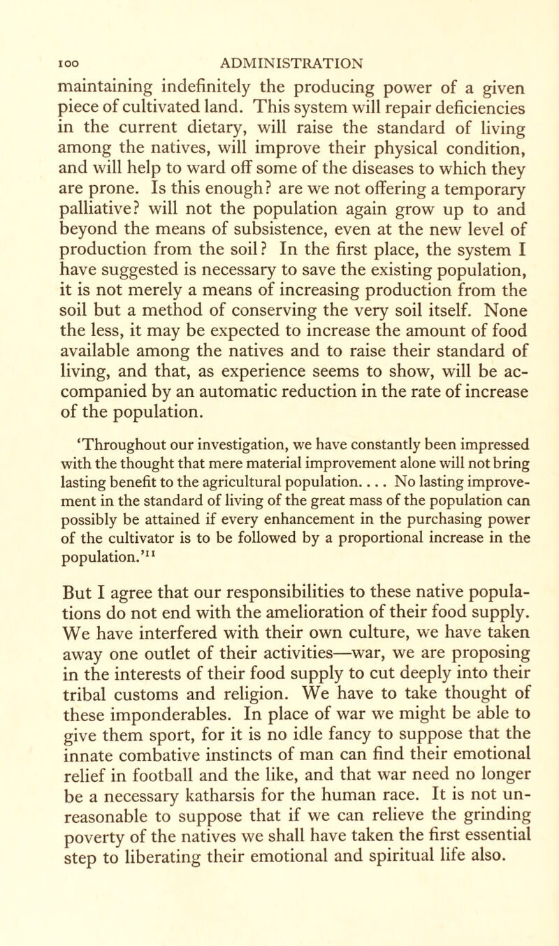 maintaining indefinitely the producing power of a given piece of cultivated land. This system will repair deficiencies in the current dietary, will raise the standard of living among the natives, will improve their physical condition, and will help to ward off some of the diseases to which they are prone. Is this enough? are we not offering a temporary palliative? will not the population again grow up to and beyond the means of subsistence, even at the new level of production from the soil? In the first place, the system I have suggested is necessary to save the existing population, it is not merely a means of increasing production from the soil but a method of conserving the very soil itself. None the less, it may be expected to increase the amount of food available among the natives and to raise their standard of living, and that, as experience seems to show, will be ac¬ companied by an automatic reduction in the rate of increase of the population. ‘Throughout our investigation, we have constantly been impressed with the thought that mere material improvement alone will not bring lasting benefit to the agricultural population.... No lasting improve¬ ment in the standard of living of the great mass of the population can possibly be attained if every enhancement in the purchasing power of the cultivator is to be followed by a proportional increase in the population.’11 But I agree that our responsibilities to these native popula¬ tions do not end with the amelioration of their food supply. We have interfered with their own culture, we have taken away one outlet of their activities—war, we are proposing in the interests of their food supply to cut deeply into their tribal customs and religion. We have to take thought of these imponderables. In place of war we might be able to give them sport, for it is no idle fancy to suppose that the innate combative instincts of man can find their emotional relief in football and the like, and that war need no longer be a necessary katharsis for the human race. It is not un¬ reasonable to suppose that if we can relieve the grinding poverty of the natives we shall have taken the first essential step to liberating their emotional and spiritual life also.