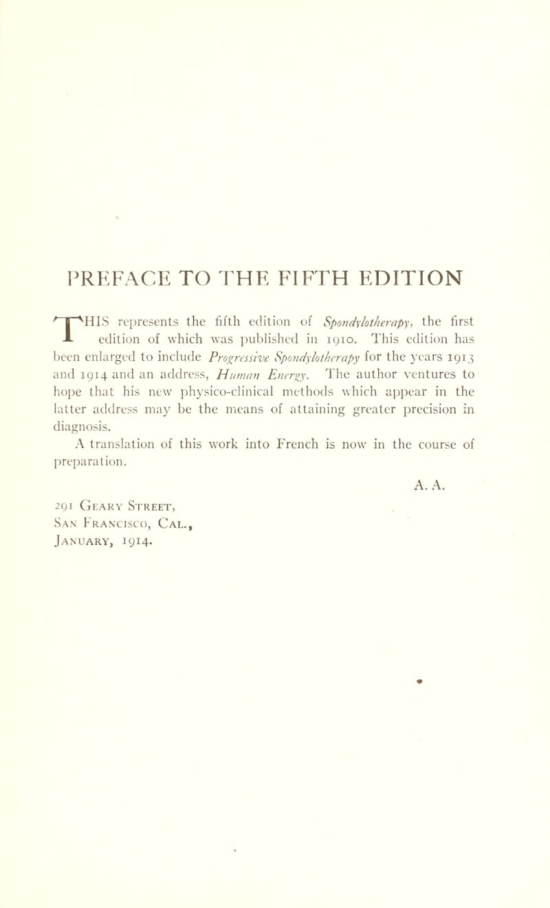 PREFACE TO THE FIFTH EDITION HIS represents the fifth edition of Spondylotherapy, the first A edition of which was published in 1910. This edition has been enlarged to include Progressive Spondylotherapy for the years 1913 and 1914 and an address, Human Energy. The author ventures to hope that his new physico-clinical methods which appear in the latter address may be the means of attaining greater precision in diagnosis. A translation of this work into French is now in the course of preparation. A. A. 291 Geary Street, San Francisco, Cal. January, 1914*