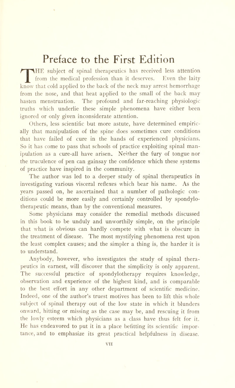 HE subject of spinal therapeutics has received less attention from the medical profession than it deserves. Even the laity know that cold applied to the back of the neck may arrest hemorrhage from the nose, and that heat applied to the small of the back may hasten menstruation. The profound and far-reaching physiologic truths which underlie these simple phenomena have either been ignored or only given inconsiderate attention. Others, less scientific but more astute, have determined empiric¬ ally that manipulation of the spine does sometimes cure conditions that have failed of cure in the hands of experienced physicians. So it has come to pass that schools of practice exploiting spinal man¬ ipulation as a cure-all have arisen. Neither the fury of tongue nor the truculence of pen can gainsay the confidence which these systems of practice have inspired in the community. The author was led to a deeper study of spinal therapeutics in investigating various visceral reflexes which bear his name. As the years passed on, he ascertained that a number of pathologic con¬ ditions could be more easily and certainly controlled by spondylo- therapeutic means, than by the conventional measures. Some physicians may consider the remedial methods discussed in this book to be unduly and unworthily simple, on the principle that what is obvious can hardly compete with what is obscure in the treatment of disease. The most mystifying phenomena rest upon the least complex causes; and the simpler a thing is, the harder it is to understand. Anybody, however, who investigates the study of spinal thera¬ peutics in earnest, will discover that the simplicity is only apparent. The successful practice of spondylotherapy requires knowledge, observation and experience of the highest kind, and is comparable to the best effort in any other department of scientific medicine. Indeed, one of the author’s truest motives has been to lift this whole subject of spinal therapy out of the low state in which it blunders onward, hitting or missing as the case may be, and rescuing it from the lowly esteem which physicians as a class have thus felt for it. He has endeavored to put it in a place befitting its scientific impor¬ tance, and to emphasize its great practical helpfulness in disease.