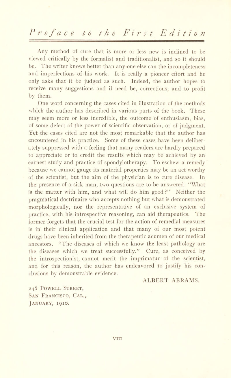 F r e fa c e to the F i r s t F d i t i o ?i Any method of cure that is more or less new is inclined to be viewed critically by the formalist and traditionalist, and so it should be. The writer knows better than any one else can the incompleteness and imperfections of his work. It is really a pioneer effort and he only asks that it be judged as such. Indeed, the author hopes to receive many suggestions and if need be, corrections, and to profit by them. One word concerning the cases cited in illustration of the methods which the author has described in various parts of the book. These may seem more or less incredible, the outcome of enthusiasm, bias, of some defect of the power of scientific observation, or of judgment. Yet the cases cited are not the most remarkable that the author has encountered in his practice. Some of these cases have been deliber¬ ately suppressed with a feeling that many readers are hardly prepared to appreciate or to credit the results which may be achieved by an earnest study and practice of spondylotherapy. To eschew a remedy because we cannot gauge its material properties may be an act worthy of the scientist, but the aim of the physician is to cure disease. In the presence of a sick man, two questions are to be answered: “What is the matter with him, and what will do him good?” Neither the pragmatical doctrinaire who accepts nothing but what is demonstrated morphologically, nor the representative of an exclusive system of practice, with his introspective reasoning, can aid therapeutics. The former forgets that the crucial test for the action of remedial measures is in their clinical application and that many of our most potent drugs have been inherited from the therapeutic acumen of our medical ancestors. “The diseases of which we know the least pathology are the diseases which we treat successfully.” Cure, as conceived by the introspectionist, cannot merit the imprimatur of the scientist, and for this reason, the author has endeavored to justify his con¬ clusions by demonstrable evidence. ALBERT ABRAMS. 246 Powell Street, San Francisco, Cal., January, 1910. vm