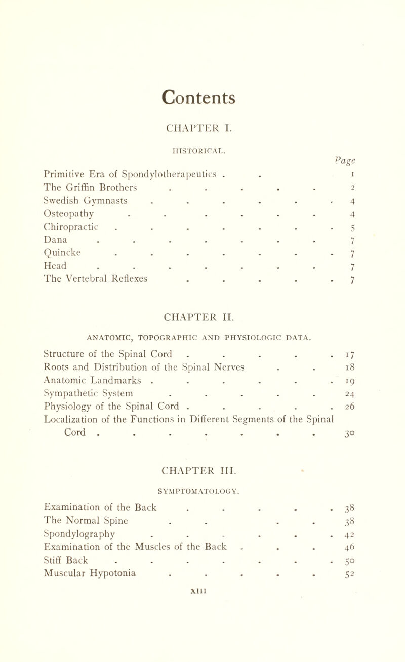 Contents CHAPTER I. HISTORICAL. Page Primitive Era of Spondylotherapeutics . . i The Griffin Brothers ..... 2 Swedish Gymnasts . . . . . .4 Osteopathy . . .... 4 Chiropractic . . . . . . .5 Dana ....... 7 Quincke . . . . . . .7 Head ....... 7 The Vertebral Reflexes . . . . .7 CHAPTER II. ANATOMIC, TOPOGRAPHIC AND PHYSIOLOGIC DATA. Structure of the Spinal Cord . . . . 17 Roots and Distribution of the Spinal Nerves . . 18 Anatomic Landmarks . . . . . 19 Sympathetic System ..... 24 Physiology of the Spinal Cord . . . . .26 Localization of the Functions in Different Segments of the Spinal Cord ....... 30 CHAPTER III. S YM PTOM ATOI.OG Y. Examination of the Back . . . . *38 The Normal Spine . . 38 Spondylography . . . . . .42 Examination of the Muscles of the Back ... 4ft Stiff Back . . . . . . -5° Muscular Hypotonia ..... 52 xin