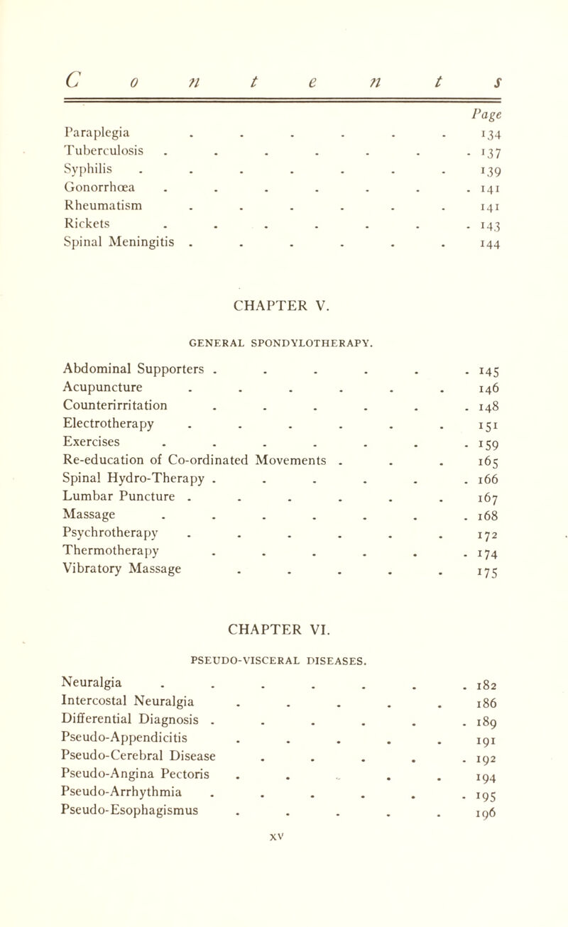 Page Paraplegia . . . . . .134 Tuberculosis . . . . . . . 137 Syphilis . . . . . . .139 Gonorrhoea . . . . . . .141 Rheumatism ...... 141 Rickets . . . . . . . 143 Spinal Meningitis ...... 144 CHAPTER V. GENERAL SPONDYLOTHERAPY. Abdominal Supporters .... Acupuncture .... Counterirritation .... Electrotherapy .... Exercises ..... Re-education of Co-ordinated Movements . Spinal Hydro-Therapy .... Lumbar Puncture .... Massage ..... Psychrotherapy .... Thermotherapy .... Vibratory Massage CHAPTER VI. PSEUDO-VISCERAL DISEASES. Neuralgia . . . . . Intercostal Neuralgia Differential Diagnosis . Pseudo-Appendicitis Pseudo-Cerebral Disease Pseudo-Angina Pectoris Pseudo-Arrhythmia . Pseudo-Esophagismus - 145 146 . 148 151 - i59 165 . 166 167 . 168 172 . 174 175 . 182 186 . 189 191 . 192 194 - i95 196