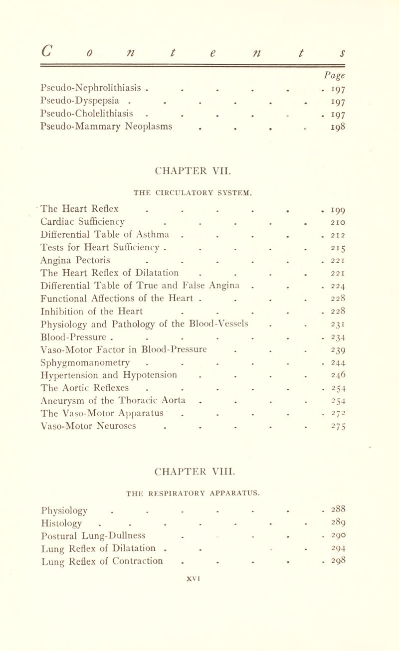 C 0 n t Page Pseudo-Nephrolithiasis . - 197 Pseudo-Dyspepsia . 197 Pseudo-Cholelithiasis • • ° i97 Pseudo-Mammary Neoplasms . . . . 198 C HAPTER VII. THE CIRCULATORY SYSTEM. The Heart Reflex . . . . . . 199 Cardiac Sufficiency . . . . .210 Differential Table of Asthma . . . . .212 Tests for Heart Sufficiency . . . . .215 Angina Pectoris . . . . . .221 The Heart Reflex of Dilatation . . . .221 Differential Table of True and False Angina . . . 224 Functional Affections of the Heart . . . .228 Inhibition of the Heart ..... 228 Physiology and Pathology of the Blood-Vessels . . 231 Blood-Pressure ....... 234 Vaso-Motor Factor in Blood-Pressure . . . 239 Sphygmomanometry ...... 244 Hypertension and Hypotension .... 246 The Aortic Reflexes . . . . • - 254 Aneurysm of the Thoracic Aorta . . . .254 The Vaso-Motor Apparatus . . . . .272 Vaso-Motor Neuroses . . . . .275 CHAPTER VIII. THE RESPIRATORY APPARATUS. Physiology Histology .... Postural Lung-Dullness Lung Reflex of Dilatation . Lung Reflex of Contraction • • • • • • . 288 289 . 29O 294 . 298