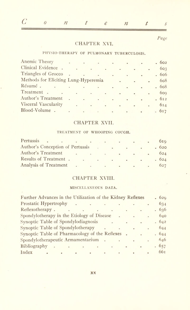 Page CHAPTER XVI. PHYSIO-THERAPY OF PULMONARY TUBERCULOSIS. Anemic Theory ....... 602 Clinical Evidence ....... 603 Triangles of Grocco ....... 606 Methods for Eliciting Lung-Hyperemia . . . 608 Resume ......... 608 Treatment ........ 609 Author’s Treatment . . . . . . .612 Visceral Vascularity . . . . . .614 Blood-Volume . . . . . . . .617 CHAPTER XVII. TREATMENT OF WHOOPING COUGH. Pertussis ........ 619 Author’s Conception of Pertussis ..... 620 Author’s Treatment ...... 624 Results of Treatment ....... 624 Analysis of Treatment ...... 627 CHAPTER XVIII. MISCELLANEOUS DATA. Further Advances in the Utilization of the Kidney Reflexes . 629 Prostatic Hypertrophy ...... 634 Reflexotherapy ........ 636 Spondylotherapy in the Etiology of Disease . . . 640 Synoptic Table of Spondylodiagnosis .... 642 Synoptic Table of Spondylotherapy .... 644 Synoptic Table of Pharmacology of the Reflexes . . . 644 Spondylotherapeutic Armamentarium .... 646 Bibliography ........ 657 Index ........ 661