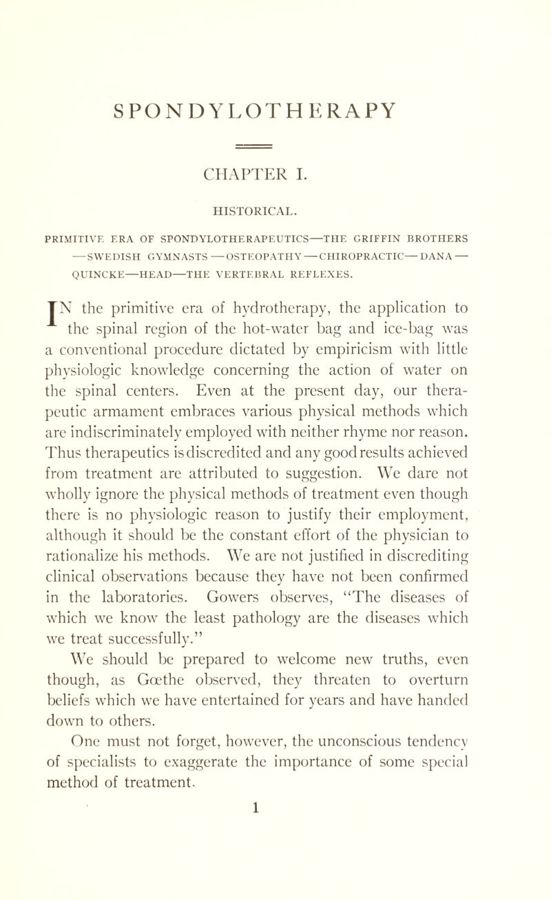 CHAPTER I. HISTORICAL. PRIMITIVE F.RA OF SPONDYLOTHERAPEUTICS—THE GRIFFIN BROTHERS — SWEDISH GYMNASTS —OSTEOPATHY—CHIROPRACTIC—DANA — QUINCKE—HEAD—THE VERTEBRAL REFLEXES. TN the primitive era of hydrotherapy, the application to the spinal region of the hot-water bag and ice-bag was a conventional procedure dictated by empiricism with little physiologic knowledge concerning the action of water on the spinal centers. Even at the present day, our thera¬ peutic armament embraces various physical methods which are indiscriminately employed with neither rhyme nor reason. Thus therapeutics is discredited and any good results achieved from treatment are attributed to suggestion. We dare not wholly ignore the physical methods of treatment even though there is no physiologic reason to justify their employment, although it should be the constant effort of the physician to rationalize his methods. We are not justified in discrediting clinical observations because they have not been confirmed in the laboratories. Gowers observes, “The diseases of which we know the least pathology are the diseases which we treat successfully.” We should be prepared to welcome new truths, even though, as Goethe observed, they threaten to overturn beliefs which we have entertained for years and have handed down to others. One must not forget, however, the unconscious tendency of specialists to exaggerate the importance of some special method of treatment.