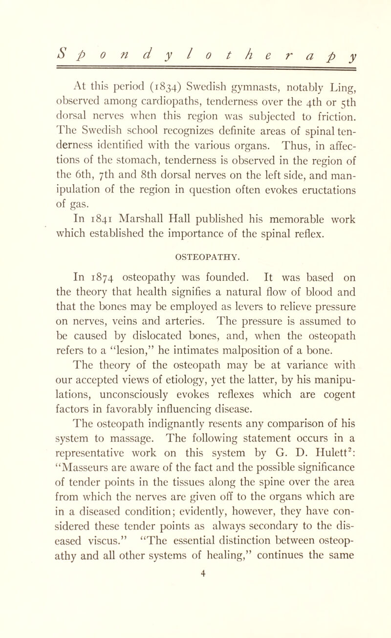 At this period (1834) Swedish gymnasts, notably Ling, observed among cardiopaths, tenderness over the 4th or 5th dorsal nerves when this region was subjected to friction. The Swedish school recognizes definite areas of spinal ten¬ derness identified with the various organs. Thus, in affec¬ tions of the stomach, tenderness is observed in the region of the 6th, 7th and 8th dorsal nerves on the left side, and man¬ ipulation of the region in question often evokes eructations of gas. In 1841 Marshall Hall published his memorable work which established the importance of the spinal reflex. OSTEOPATHY. In 1874 osteopathy was founded. It was based on the theory that health signifies a natural flow of blood and that the bones may be employed as levers to relieve pressure on nerves, veins and arteries. The pressure is assumed to be caused by dislocated bones, and, when the osteopath refers to a “lesion,” he intimates malposition of a bone. The theory of the osteopath may be at variance with our accepted views of etiology, yet the latter, by his manipu¬ lations, unconsciously evokes reflexes which are cogent factors in favorably influencing disease. The osteopath indignantly resents any comparison of his system to massage. The following statement occurs in a representative work on this system by G. D. Hulett2: “Masseurs are aware of the fact and the possible significance of tender points in the tissues along the spine over the area from which the nerves are given off to the organs which are in a diseased condition; evidently, however, they have con¬ sidered these tender points as always secondary to the dis¬ eased viscus.” “The essential distinction between osteop¬ athy and all other systems of healing,” continues the same