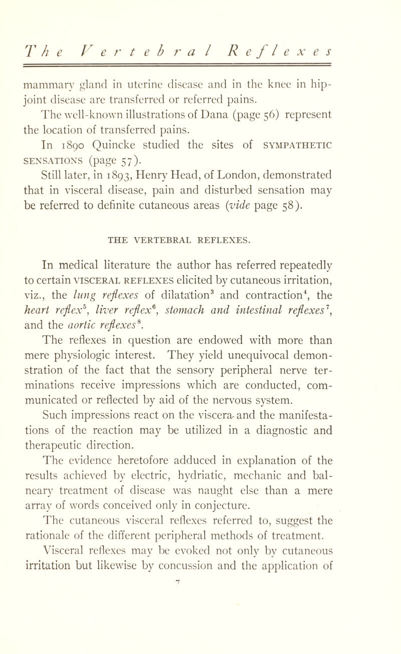 mammary gland in uterine disease and in the knee in hip- joint disease are transferred or referred pains. The well-known illustrations of Dana (page 56) represent the location of transferred pains. In 1890 Quincke studied the sites of sympathetic sensations (page 57). Still later, in 1893, Henry Head, of London, demonstrated that in visceral disease, pain and disturbed sensation may be referred to definite cutaneous areas (vide page 58). THE VERTEBRAL REFLEXES. In medical literature the author has referred repeatedly to certain visceral reflexes elicited by cutaneous irritation, viz., the lung reflexes of dilatation3 and contraction4, the heart reflex5, liver reflex6, stomach and intestinal reflexes\ and the aortic reflexes8. The reflexes in question are endowed with more than mere physiologic interest. They yield unequivocal demon¬ stration of the fact that the sensory peripheral nerve ter¬ minations receive impressions which are conducted, com¬ municated or reflected by aid of the nervous system. Such impressions react on the viscera, and the manifesta¬ tions of the reaction may be utilized in a diagnostic and therapeutic direction. The evidence heretofore adduced in explanation of the results achieved by electric, hydriatic, mechanic and bal¬ neary treatment of disease was naught else than a mere array of words conceived only in conjecture. The cutaneous visceral reflexes referred to, suggest the rationale of the different peripheral methods of treatment. Visceral reflexes may be evoked not only by cutaneous irritation but likewise by concussion and the application of