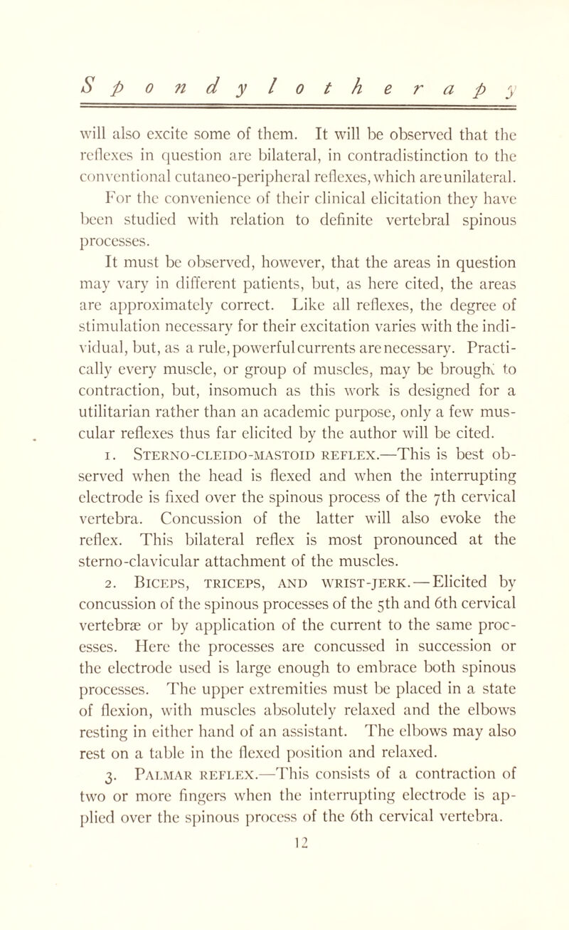 will also excite some of them. It will be observed that the reflexes in question are bilateral, in contradistinction to the conventional cutaneo-peripheral reflexes, which are unilateral. For the convenience of their clinical elicitation they have been studied with relation to definite vertebral spinous processes. It must be observed, however, that the areas in question may vary in different patients, but, as here cited, the areas are approximately correct. Like all reflexes, the degree of stimulation necessary for their excitation varies with the indi¬ vidual, but, as a rule, powerful currents are necessary. Practi¬ cally every muscle, or group of muscles, may be brougK to contraction, but, insomuch as this work is designed for a utilitarian rather than an academic purpose, only a few mus¬ cular reflexes thus far elicited by the author will be cited. 1. Sterno-cleido-mastoid reflex.—This is best ob¬ served when the head is flexed and when the interrupting electrode is fixed over the spinous process of the 7th cervical vertebra. Concussion of the latter will also evoke the reflex. This bilateral reflex is most pronounced at the sterno-clavicular attachment of the muscles. 2. Biceps, triceps, and wrist-jerk. —Elicited by concussion of the spinous processes of the 5th and 6th cervical vertebrae or by application of the current to the same proc¬ esses. Here the processes are concussed in succession or the electrode used is large enough to embrace both spinous processes. The upper extremities must be placed in a state of flexion, with muscles absolutely relaxed and the elbows resting in either hand of an assistant. The elbows may also rest on a table in the flexed position and relaxed. 3. Palmar reflex.—This consists of a contraction of two or more fingers when the interrupting electrode is ap¬ plied over the spinous process of the 6th cervical vertebra.