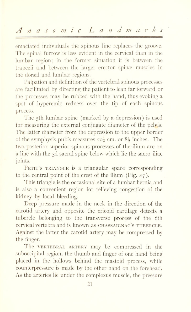 Anatom i c L a n d m a r k s emaciated individuals the spinous line replaces the groove. The spinal furrow is less evident in the cervical than in the lumbar region; in the former situation it is between the trapezii and between the larger erector spinae muscles in the dorsal and lumbar regions. Palpation and definition of the vertebral spinous processes arc facilitated by directing the patient to lean far forward or the processes may be rubbed with the hand, thus evoking a spot of hyperemic redness over the tip of each spinous process. The 5th lumbar spine (marked by a depression) is used for measuring the external conjugate diameter of the pelvis. The latter diameter from the depression to the upper border of the symphysis pubis measures 2o\ cm. or 8| inches. The two posterior superior spinous processes of the ilium are on a line with the 3d sacral spine below which lie the sacro-iliac joints. Petit’s triangle is a triangular space corresponding to the central point of the crest of the ilium (Fig. 47). This triangle is the occasional site of a lumbar hernia and is also a convenient region for relieving congestion of the kidney by local bleeding. Deep pressure made in the neck in the direction of the carotid artery and opposite the cricoid cartilage detects a tubercle belonging to the transverse process of the 6th cervical vertebra and is known as chassaignac’s tubercle. Against the latter the carotid artery may be compressed by the finger. The vertebral artery may be compressed in the suboccipital region, the thumb and finger of one hand being placed in the hollows behind the mastoid process, while counterpressure is made by the other hand on the forehead. As the arteries lie under the complexus muscle, the pressure