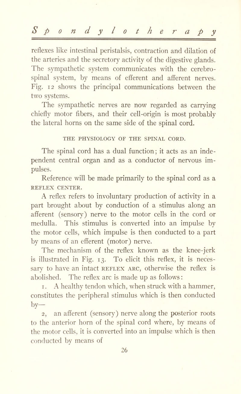 reflexes like intestinal peristalsis, contraction and dilation of the arteries and the secretory activity of the digestive glands. The sympathetic system communicates with the cerebro¬ spinal system, by means of efferent and afferent nerves. Fig. 12 shows the principal communications between the two systems. The sympathetic nerves are now regarded as carrying chiefly motor fibers, and their cell-origin is most probably the lateral horns on the same side of the spinal cord. THE PHYSIOLOGY OF THE SPINAL CORD. The spinal cord has a dual function; it acts as an inde¬ pendent central organ and as a conductor of nervous im- Dulses. x Reference will be made primarily to the spinal cord as a REFLEX CENTER. A reflex refers to involuntary production of activity in a part brought about by conduction of a stimulus along an afferent (sensory) nerve to the motor cells in the cord or medulla. This stimulus is converted into an impulse by the motor cells, which impulse is then conducted to a part by means of an efferent (motor) nerve. The mechanism of the reflex known as the knee-jerk is illustrated in Fig. 13. To elicit this reflex, it is neces¬ sary to have an intact reflex arc, otherwise the reflex is abolished. The reflex arc is made up as follows: 1. A healthy tendon which, when struck with a hammer, constitutes the peripheral stimulus which is then conducted by— 2, an afferent (sensory) nerve along the posterior roots to the anterior horn of the spinal cord where, by means of the motor cells, it is converted into an impulse which is then conducted by means of