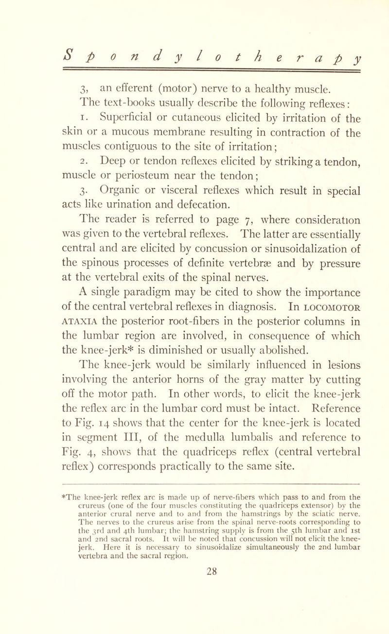 3, an efferent (motor) nerve to a healthy muscle. The text-books usually describe the following reflexes: 1. Superficial or cutaneous elicited by irritation of the skin or a mucous membrane resulting in contraction of the muscles contiguous to the site of irritation; 2. Deep or tendon reflexes elicited by striking a tendon, muscle or periosteum near the tendon; 3. Organic or visceral reflexes which result in special acts like urination and defecation. The reader is referred to page 7, where consideration was given to the vertebral reflexes. The latter are essentially central and are elicited by concussion or sinusoidalization of the spinous processes of definite vertebras and by pressure at the vertebral exits of the spinal nerves. A single paradigm may be cited to show the importance of the central vertebral reflexes in diagnosis. In locomotor ataxia the posterior root-fibers in the posterior columns in the lumbar region are involved, in consequence of which the knee-jerk* is diminished or usually abolished. The knee-jerk would be similarly influenced in lesions involving the anterior horns of the gray matter by cutting off the motor path. In other words, to elicit the knee-jerk the reflex arc in the lumbar cord must be intact. Reference to Fig. 14 shows that the center for the knee-jerk is located in segment III, of the medulla lumbalis and reference to Fig. 4, shows that the quadriceps reflex (central vertebral reflex) corresponds practically to the same site. *The knee-jerk reflex arc is made up of nerve-fibers which pass to and from the crureus (one of the four muscles constituting the quadriceps extensor) by the anterior crural nerve and to and from the hamstrings by the sciatic nerve. The nerves to the crureus arise from the spinal nerve-roots corresponding to the 3rd and 4th lumbar; the hamstring supply is from the 5th lumbar and 1st and and sacral roots. It will be noted that concussion will not elicit the knee- jerk. Here it is necessary to sinusoidalize simultaneously the 2nd lumbar vertebra and the sacral region.