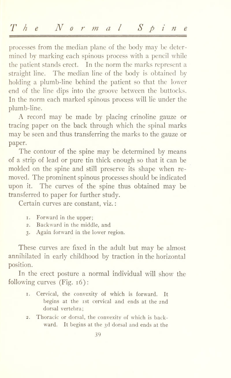 processes from the median plane of the body may be deter¬ mined by marking each spinous process with a pencil while the patient stands erect. In the norm the marks represent a straight line. The median line of the body is obtained by holding a plumb-line behind the patient so that the lower end of the line dips into the groove between the buttocks. In the norm each marked spinous process will lie under the plumb-line. A record may be made by placing crinoline gauze or tracing paper on the back through which the spinal marks may be seen and thus transferring the marks to the gauze or paper. The contour of the spine may be determined by means of a strip of lead or pure tin thick enough so that it can be molded on the spine and still preserve its shape when re¬ moved. The prominent spinous processes should be indicated upon it. The curves of the spine thus obtained may be transferred to paper for further study. Certain curves are constant, viz.: 1. Forward in the upper; 2. Backward in the middle, and 3. Again forward in the lower region. These curves are fixed in the adult but may be almost annihilated in early childhood by traction in the horizontal position. In the erect posture a normal individual will show the following curves (Fig. 16): 1. Cervical, the convexity of which is forward. It begins at the 1st cervical and ends at the 2nd dorsal vertebra; 2. Thoracic or dorsal, the convexity of which is back¬ ward. It begins at the 3d dorsal and ends at the