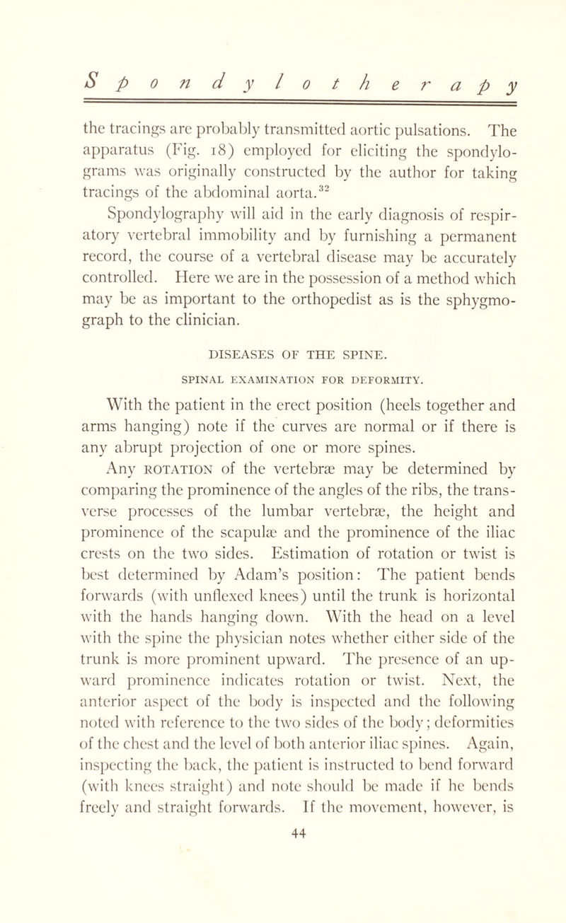 the tracings are probably transmitted aortic pulsations. The apparatus (Fig. 18) employed for eliciting the spondylo¬ grams was originally constructed by the author for taking tracings of the abdominal aorta.32 Spondvlography will aid in the early diagnosis of respir¬ atory vertebral immobility and by furnishing a permanent record, the course of a vertebral disease may be accurately controlled. Here we are in the possession of a method which may be as important to the orthopedist as is the sphygmo- graph to the clinician. DISEASES OF THE SPINE. SPINAL EXAMINATION FOR DEFORMITY. With the patient in the erect position (heels together and arms hanging) note if the curves are normal or if there is any abrupt projection of one or more spines. Any potation of the vertebrae may be determined by comparing the prominence of the angles of the ribs, the trans¬ verse processes of the lumbar vertebrae, the height and prominence of the scapulae and the prominence of the iliac crests on the two sides. Estimation of rotation or twist is best determined by Adam’s position: The patient bends forwards (with unflexed knees) until the trunk is horizontal with the hands hanging down. With the head on a level with the spine the physician notes whether either side of the trunk is more prominent upward. The presence of an up¬ ward prominence indicates rotation or twist. Next, the anterior aspect of the body is inspected and the following noted with reference to the two sides of the body; deformities of the chest and the level of both anterior iliac spines. Again, inspecting the back, the patient is instructed to bend forward (with knees straight) and note should be made if lie bends freely and straight forwards. If the movement, however, is