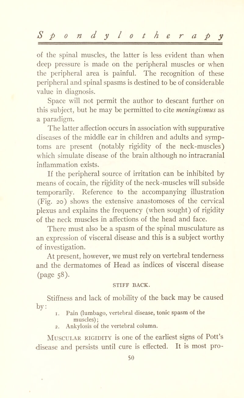 of the spinal muscles, the latter is less evident than when deep pressure is made on the peripheral muscles or when the peripheral area is painful. The recognition of these peripheral and spinal spasms is destined to be of considerable value in diagnosis. Space will not permit the author to descant further on this subject, but he may be permitted to cite meningismus as a paradigm. The latter affection occurs in association with suppurative diseases of the middle ear in children and adults and symp¬ toms are present (notably rigidity of the neck-muscles) which simulate disease of the brain although no intracranial inflammation exists. If the peripheral source of irritation can be inhibited by means of cocain, the rigidity of the neck-muscles will subside temporarily. Reference to the accompanying illustration (Fig. 20) shows the extensive anastomoses of the cervical plexus and explains the frequency (when sought) of rigidity of the neck muscles in affections of the head and face. There must also be a spasm of the spinal musculature as an expression of visceral disease and this is a subject worthy of investigation. At present, however, we must rely on vertebral tenderness and the dermatomes of Head as indices of visceral disease (page 58). STIFF BACK. Stiffness and lack of mobility of the back may be caused by: 1. Pain (lumbago, vertebral disease, tonic spasm of the muscles); 2. Ankylosis of the vertebral column. Muscular rigidity is one of the earliest signs of Pott’s disease and persists until cure is effected. It is most pro- 50