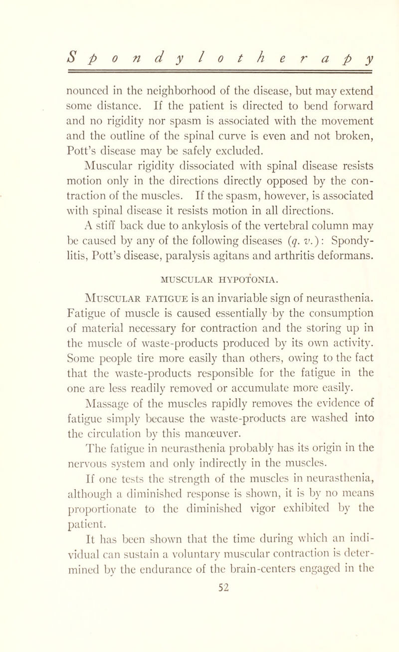 Spondy loth e r a p y nounced in the neighborhood of the disease, but may extend some distance. If the patient is directed to bend forward and no rigidity nor spasm is associated with the movement and the outline of the spinal curve is even and not broken, Pott’s disease may be safely excluded. Muscular rigidity dissociated with spinal disease resists motion only in the directions directly opposed by the con¬ traction of the muscles. If the spasm, however, is associated with spinal disease it resists motion in all directions. A stiff back due to ankylosis of the vertebral column may be caused by any of the following diseases (q. v.): Spondy¬ litis, Pott’s disease, paralysis agitans and arthritis deformans. MUSCULAR HYPOTONIA. Muscular fatigue is an invariable sign of neurasthenia. Fatigue of muscle is caused essentially by the consumption of material necessary for contraction and the storing up in the muscle of waste-products produced by its own activity. Some people tire more easily than others, owing to the fact that the waste-products responsible for the fatigue in the one are less readily removed or accumulate more easily. Massage of the muscles rapidly removes the evidence of fatigue simply because the waste-products are washed into the circulation by this manoeuver. The fatigue in neurasthenia probably has its origin in the nervous system and only indirectly in the muscles. If one tests the strength of the muscles in neurasthenia, although a diminished response is shown, it is by no means proportionate to the diminished vigor exhibited by the patient. It has been shown that the time during which an indi¬ vidual can sustain a voluntary muscular contraction is deter¬ mined by the endurance of the brain-centers engaged in the
