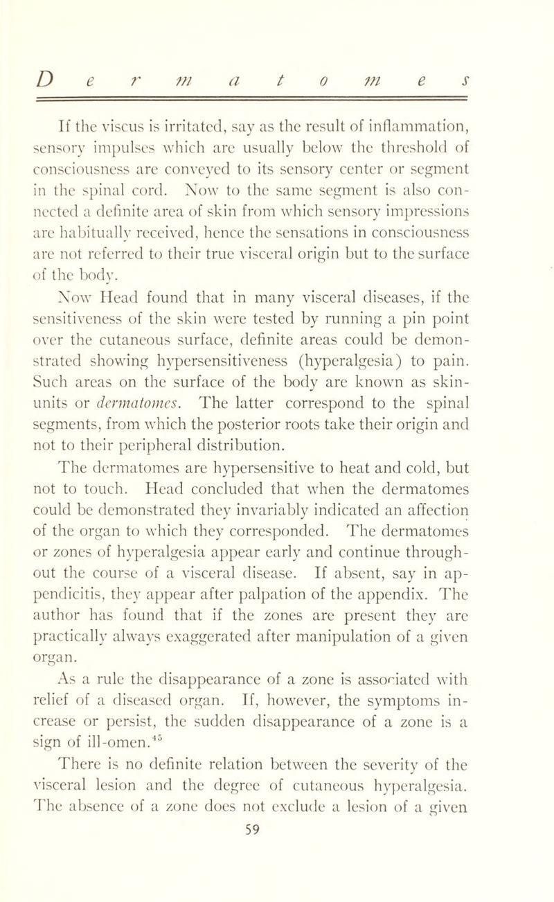 If the viscus is irritated, say as the result of inflammation, sensory impulses which are usually below the threshold of consciousness are conveyed to its sensory center or segment in the spinal cord. Now to the same segment is also con¬ nected a definite area of skin from which sensory impressions arc habitually received, hence the sensations in consciousness are not referred to their true visceral origin but to the surface of the body. Now Head found that in many visceral diseases, if the sensitiveness of the skin were tested by running a pin point over the cutaneous surface, definite areas could be demon¬ strated showing hypersensitiveness (hyperalgesia) to pain. Such areas on the surface of the body are known as skin- units or dermatomes. The latter correspond to the spinal segments, from which the posterior roots take their origin and not to their peripheral distribution. The dermatomes are hypersensitive to heat and cold, but not to touch. Head concluded that when the dermatomes could be demonstrated they invariably indicated an affection of the organ to which they corresponded. The dermatomes or zones of hyperalgesia appear early and continue through¬ out the course of a visceral disease. If absent, say in ap¬ pendicitis, they appear after palpation of the appendix. The author has found that if the zones are present they arc practically always exaggerated after manipulation of a given organ. As a rule the disappearance of a zone is associated with relief of a diseased organ. If, however, the symptoms in¬ crease or persist, the sudden disappearance of a zone is a sign of ill -omen.45 There is no definite relation between the severity of the visceral lesion and the degree of cutaneous hyperalgesia. The absence of a zone does not exclude a lesion of a given