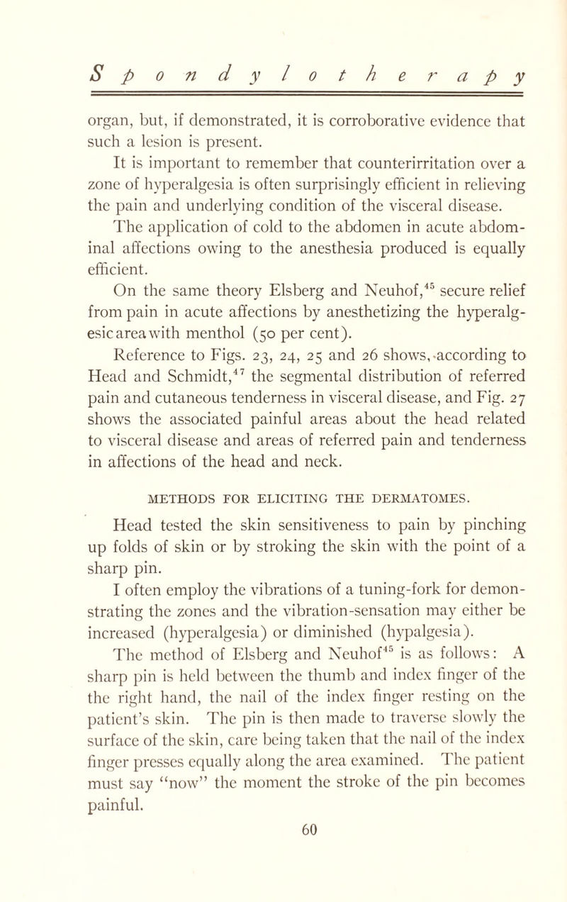 organ, but, if demonstrated, it is corroborative evidence that such a lesion is present. It is important to remember that counterirritation over a zone of hyperalgesia is often surprisingly efficient in relieving the pain and underlying condition of the visceral disease. The application of cold to the abdomen in acute abdom¬ inal affections owing to the anesthesia produced is equally efficient. On the same theory Elsberg and Neuhof,45 secure relief from pain in acute affections by anesthetizing the hyperalg- esic area with menthol (50 per cent). Reference to Figs. 23, 24, 25 and 26 shows,-according to Head and Schmidt,47 the segmental distribution of referred pain and cutaneous tenderness in visceral disease, and Fig. 27 shows the associated painful areas about the head related to visceral disease and areas of referred pain and tenderness in affections of the head and neck. METHODS FOR ELICITING THE DERMATOMES. Head tested the skin sensitiveness to pain by pinching up folds of skin or by stroking the skin with the point of a sharp pin. I often employ the vibrations of a tuning-fork for demon¬ strating the zones and the vibration-sensation may either be increased (hyperalgesia) or diminished (hypalgesia). The method of Elsberg and Neuhof45 is as follows: A sharp pin is held between the thumb and index finger of the the right hand, the nail of the index finger resting on the patient’s skin. The pin is then made to traverse slowly the surface of the skin, care being taken that the nail of the index finger presses equally along the area examined. The patient must say “now” the moment the stroke of the pin becomes painful.