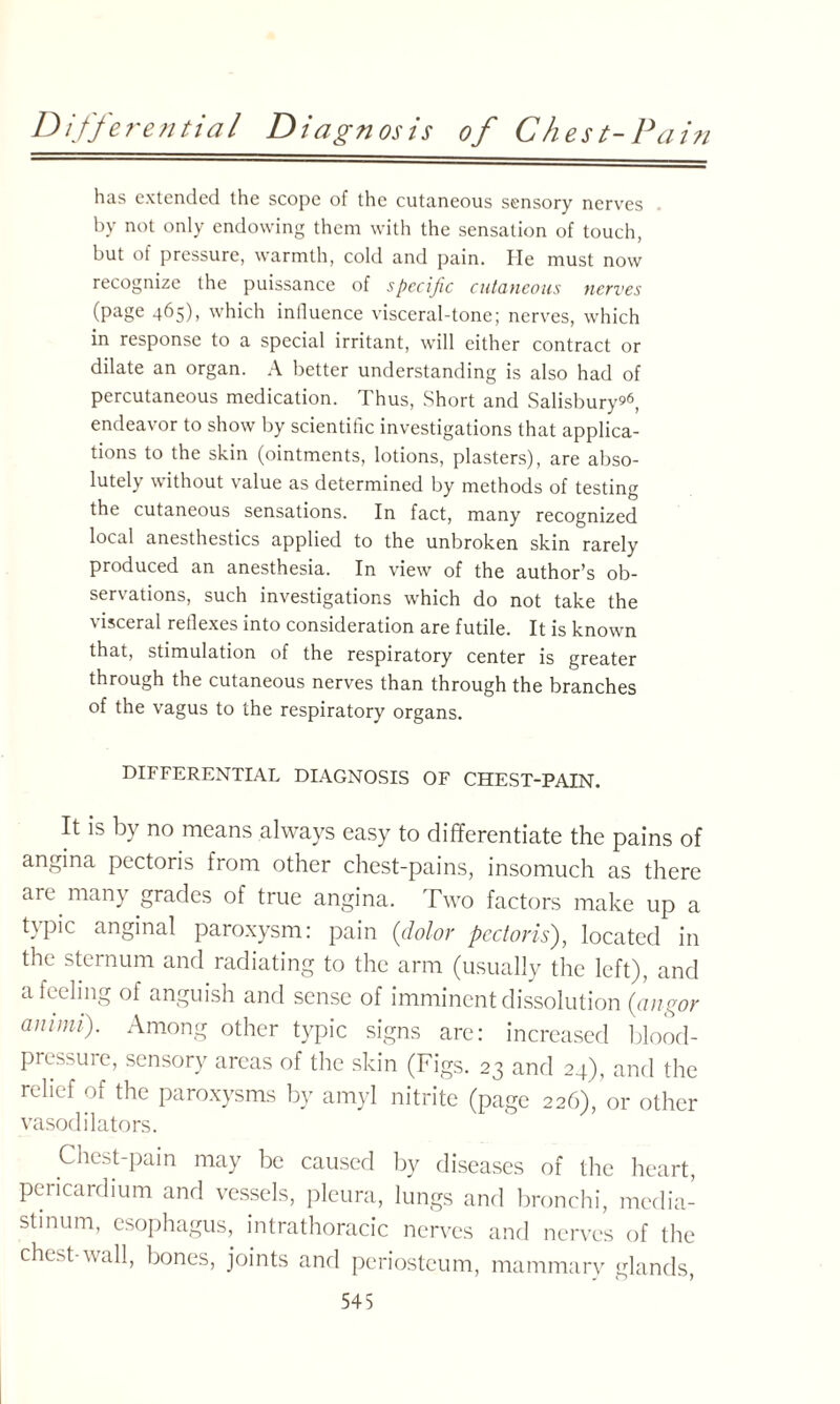 Differential Diagnosis of Chest-Pain has extended the scope of the cutaneous sensory nerves by not only endowing them with the sensation of touch, but of pressure, warmth, cold and pain. He must now recognize the puissance of specific cutaneous nerves (page 465), which influence visceral-tone; nerves, which in response to a special irritant, will either contract or dilate an organ. A better understanding is also had of percutaneous medication. Thus, Short and Salisbury?6, endeavor to show by scientific investigations that applica¬ tions to the skin (ointments, lotions, plasters), are abso¬ lutely without value as determined by methods of testing the cutaneous sensations. In fact, many recognized local anesthestics applied to the unbroken skin rarely produced an anesthesia. In view of the author’s ob¬ servations, such investigations which do not take the visceral reflexes into consideration are futile. It is known that, stimulation of the respiratory center is greater through the cutaneous nerves than through the branches of the vagus to the respiratory organs. DIFFERENTIAL DIAGNOSIS OF CHEST-PAIN. It is by no means always easy to differentiate the pains of angina pectoris from other chest-pains, insomuch as there are many grades of true angina. Two factors make up a typic anginal paroxysm: pain {dolor pectoris), located in the sternum and radiating to the arm (usually the left), and a feeling of anguish and sense of imminent dissolution {angor annni). Among other typic signs are: increased blood- prcssui e, sensory areas of the skin (Figs. 23 and 24), and the relief of the paroxysms by amyl nitrite (page 226), or other vasodilators. Chest pain may be caused by diseases of the heart, pericardium and vessels, pleura, lungs and bronchi, media¬ stinum, esophagus, intrathoracic nerves and nerves of the chest-wall, bones, joints and periosteum, mammary glands,