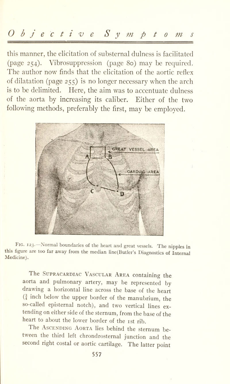 Objective S y m p t o m 4 this manner, the elicitation of substemal dulness is facilitated (page 254). Vibrosuppression (page 80) may be required. The author now finds that the elicitation of the aortic reflex of dilatation (page 255) is no longer necessary when the arch is to be delimited. Here, the aim was to accentuate dulness of the aorta by increasing its caliber. Either of the two following methods, preferably the first, may be employed. Fig. 123.—Normal boundaries of the heart and great vessels. The nipples in this figure are too far away from the median line(Butler’s Diagnostics of Internal Medicine). The Supracardiac Vascular Area containing the aorta and pulmonary artery, may be represented by drawing a horizontal line across the base of the heart (| inch below the upper border of the manubrium, the so-called episternal notch), and two vertical lines ex¬ tending on either side of the sternum, from the base of the heart to about the lower border of the 1st rib. The Ascending Aorta lies behind the sternum be¬ tween the third left chrondrosternal junction and the second right costal or aortic cartilage. The latter point