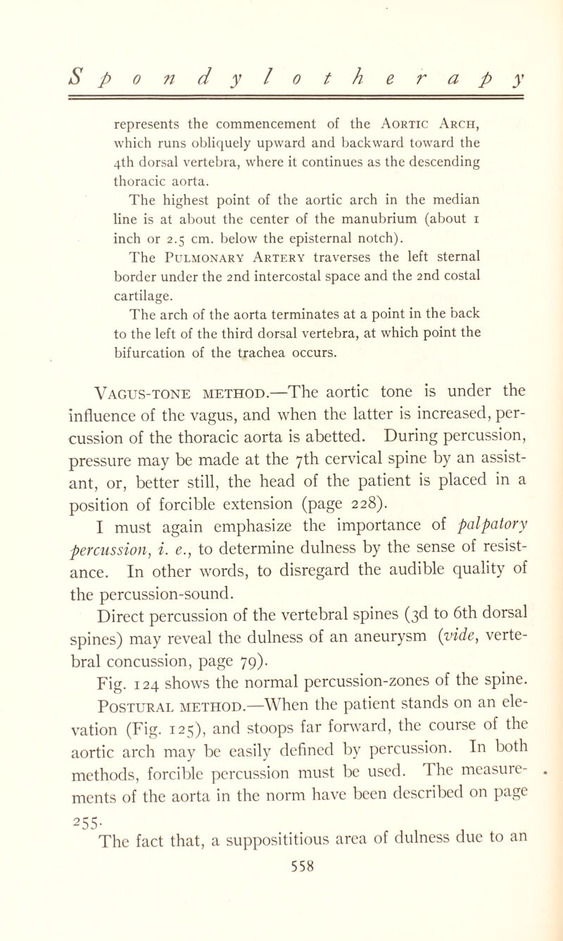 represents the commencement of the Aortic Arch, which runs obliquely upward and backward toward the 4th dorsal vertebra, where it continues as the descending thoracic aorta. The highest point of the aortic arch in the median line is at about the center of the manubrium (about 1 inch or 2.5 cm. below the episternal notch). The Pulmonary Artery traverses the left sternal border under the 2nd intercostal space and the 2nd costal cartilage. The arch of the aorta terminates at a point in the back to the left of the third dorsal vertebra, at which point the bifurcation of the trachea occurs. Vagus-tone method.—The aortic tone is under the influence of the vagus, and when the latter is increased, per¬ cussion of the thoracic aorta is abetted. During percussion, pressure may be made at the 7th cervical spine by an assist¬ ant, or, better still, the head of the patient is placed in a position of forcible extension (page 228). I must again emphasize the importance of palpatory percussion, i. e., to determine dulness by the sense of resist¬ ance. In other words, to disregard the audible quality of the percussion-sound. Direct percussion of the vertebral spines (3d to 6th dorsal spines) may reveal the dulness of an aneurysm (vide, verte¬ bral concussion, page 79). Fig. 124 shows the normal percussion-zones of the spine. Postural method.—When the patient stands on an ele¬ vation (Fig. 12^), and stoops far forward, the course of the aortic arch may be easily defined by percussion. In both methods, forcible percussion must be used. The measure¬ ments of the aorta in the norm have been described on page 255- The fact that, a supposititious area of dulness due to an