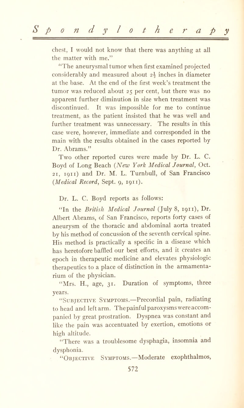 chest, I would not know that there was anything at all the matter with me.” “The aneurysmal tumor when first examined projected considerably and measured about inches in diameter at the base. At the end of the first week’s treatment the tumor was reduced about 25 per cent, but there was no apparent further diminution in size when treatment was discontinued. It was impossible for me to continue treatment, as the patient insisted that he was well and further treatment was unnecessary. The results in this case were, however, immediate and corresponded in the main with the results obtained in the cases reported by Dr. Abrams.” Two other reported cures were made by Dr. L. C. Boyd of Long Beach (New York Medical Journal, Oct. 21, 19x1) and Dr. M. L. Turnbull, of San Francisco {Medical Record, Sept. 9, 1911). Dr. L. C. Boyd reports as follows: “In the British Medical Journal (July 8, 1911), Dr. Albert Abrams, of San Francisco, reports forty cases of aneurysm of the thoracic and abdominal aorta treated by his method of concussion of the seventh cervical spine. His method is practically a specific in a disease which has heretofore baffled our best efforts, and it creates an epoch in therapeutic medicine and elevates physiologic therapeutics to a place of distinction in the armamenta¬ rium of the physician. “Mrs. H., age, 31. Duration of symptoms, three years. “Subjective Symptoms.—Precordial pain, radiating to head and left arm. Thepainful paroxysms were accom¬ panied by great prostration. Dyspnea was constant and like the pain was accentuated by exertion, emotions or high altitude. “There was a troublesome dysphagia, insomnia and dysphonia. “Objective Symptoms.—Moderate exophthalmos,