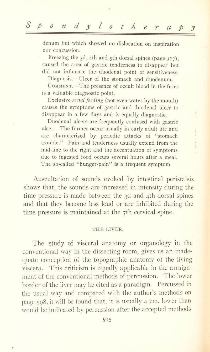 denum but which showed no dislocation on inspiration nor concussion. breezing the 3d, 4th and 5th dorsal spines (page 377), caused the area of gastric tenderness to disappear but did not influence the duodenal point of sensitiveness. Diagnosis.—Ulcer of the stomach and duodenum. Comment.—The presence of occult blood in the feces is a valuable diagnostic point. Exclusive rectal feeding (not even water by the mouth) causes the symptoms of gastric and duodenal ulcer to disappear in a few days and is equally diagnostic. Duodenal ulcers are frequently confused with gastric ulcer. The former occur usually in early adult life and are characterized by periodic attacks of “stomach trouble.” Pain and tenderness usually extend from the mid-line to the right and the accentuation of symptoms due to ingested food occurs several hours after a meal. The so-called “hunger-pain” is a frequent symptom. Auscultation of sounds evoked by intestinal peristalsis shows that, the sounds are increased in intensity during the time pressure is made between the 3d and 4th dorsal spines and that they become less loud or are inhibited during the time pressure is maintained at the 7th cervical spine. THE LIVER. The study of visceral anatomy or organology in the conventional way in the dissecting room, gives us an inade¬ quate conception of the topographic anatomy of the living viscera. This criticism is equally applicable in the arraign¬ ment of the conventional methods of percussion. The lower border of the liver may be cited as a paradigm. Percussed in the usual way and compared with the author’s methods on page 598, it will be found that, it is usually 4 cm. lower than would be indicated by percussion after the accepted methods