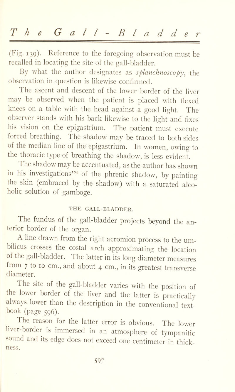 The G a l l - B l a d d e r (Fig. 139). Reference to the foregoing observation must be recalled in locating the site of the gall-bladder. By what the author designates as splanchnoscopy, the observation in question is likewise confirmed. The ascent and descent of the lower border of the liver may be observed when the patient is placed with flexed knees on a table with the head against a good light. The observer stands with his back likewise to the light and fixes his vision on the epigastrium. The patient must execute forced breathing. The shadow may be traced to both sides of the median line of the epigastrium. In women, owing to the thoracic type of breathing the shadow, is less evident. The shadow may be accentuated, as the author has shown in his investigations104 of the phrenic shadow, by painting the skin (embraced by the shadow) with a saturated alco¬ holic solution of gamboge. THE GALL-BLADDER. The fundus of the gall-bladder projects beyond the an¬ terior border of the organ. A line drawn from the right acromion process to the um¬ bilicus crosses the costal arch approximating the location of the gall-bladder, d he latter in its long diameter measures from 7 to 10 cm., and about 4 cm., in its greatest transverse diameter. The site of the gall-bladder varies with the position of the lower border of the liver and the latter is practically always lower than the description in the conventional text¬ book (page 596). I'he reason for the latter error is obvious. The lower liver-border is immersed in an atmosphere of tympanitic sound and its edge does not exceed one centimeter in thick¬ ness.