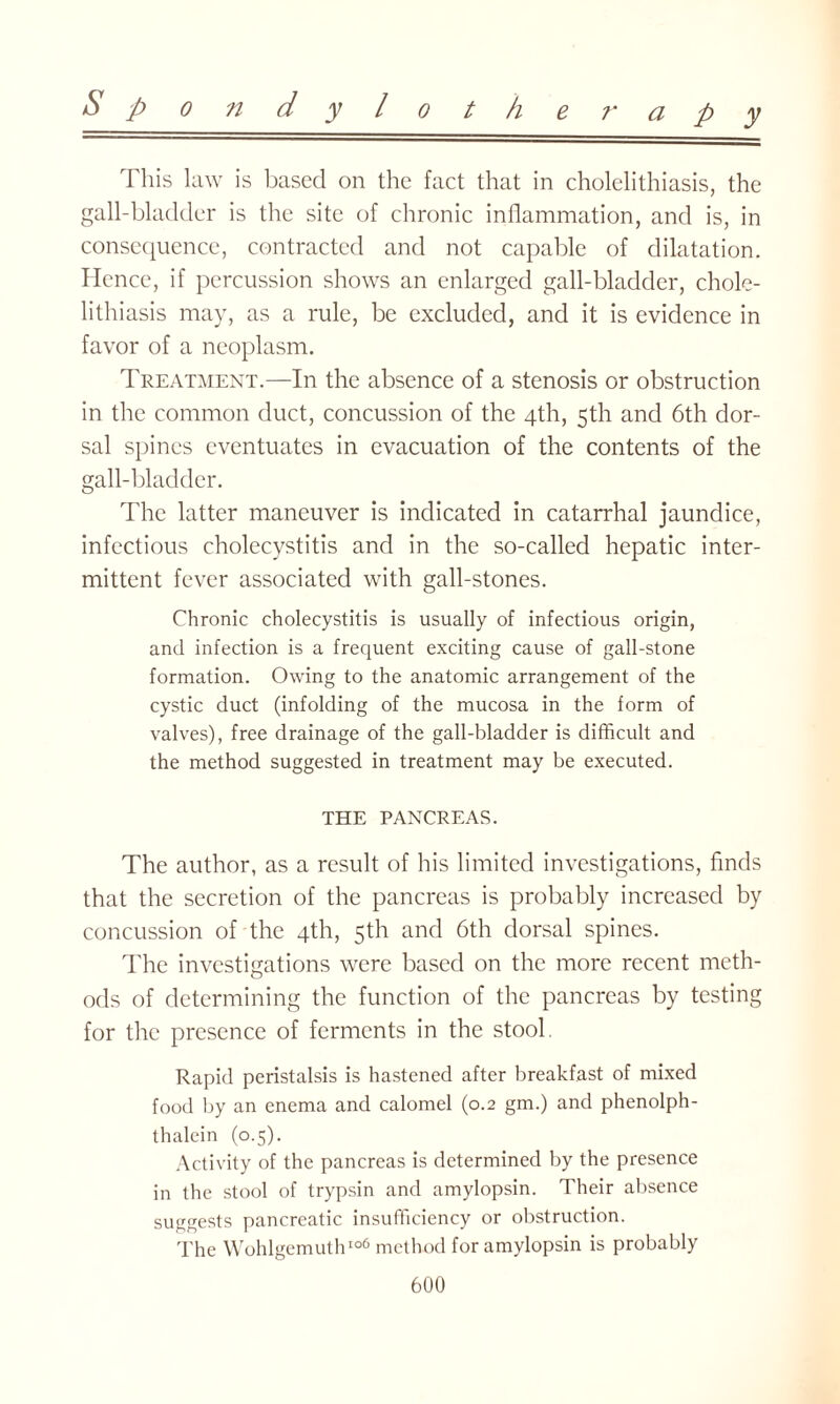 This law is based on the fact that in cholelithiasis, the gall-bladder is the site of chronic inflammation, and is, in consequence, contracted and not capable of dilatation. Hence, if percussion shows an enlarged gall-bladder, chole¬ lithiasis may, as a rule, be excluded, and it is evidence in favor of a neoplasm. Treatment.—In the absence of a stenosis or obstruction in the common duct, concussion of the 4th, 5th and 6th dor¬ sal spines eventuates in evacuation of the contents of the gall-bladder. The latter maneuver is indicated in catarrhal jaundice, infectious cholecystitis and in the so-called hepatic inter¬ mittent fever associated with gall-stones. Chronic cholecystitis is usually of infectious origin, and infection is a frequent exciting cause of gall-stone formation. Owing to the anatomic arrangement of the cystic duct (infolding of the mucosa in the form of valves), free drainage of the gall-bladder is difficult and the method suggested in treatment may be executed. THE PANCREAS. The author, as a result of his limited investigations, finds that the secretion of the pancreas is probably increased by concussion of the 4th, 5th and 6th dorsal spines. The investigations were based on the more recent meth¬ ods of determining the function of the pancreas by testing for the presence of ferments in the stool. Rapid peristalsis is hastened after breakfast of mixed food by an enema and calomel (0.2 gm.) and phenolph- thalein (0.5). Activity of the pancreas is determined by the presence in the stool of trypsin and amylopsin. Their absence suggests pancreatic insufficiency or obstruction. The Wohlgemuth106 method for amylopsin is probably