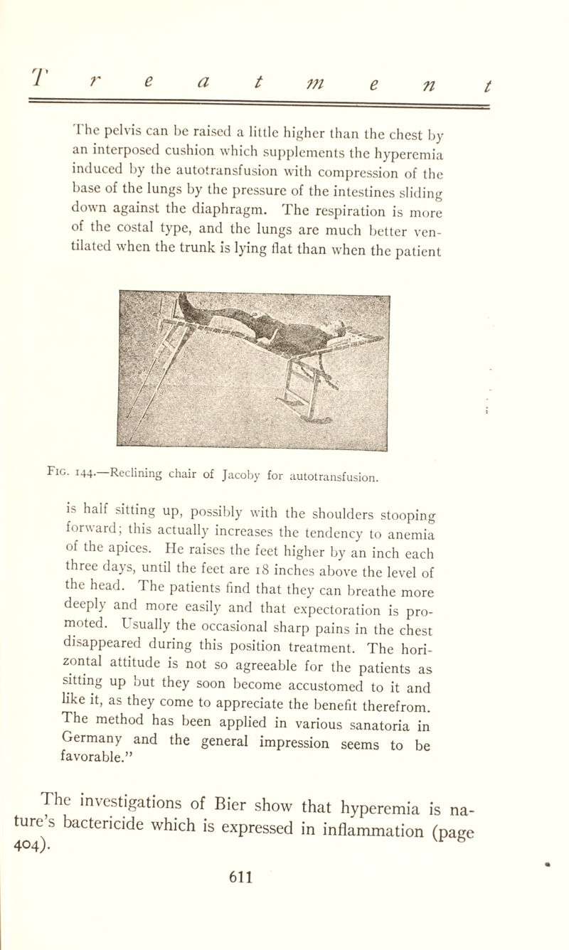 r e a t m e n t The pelvis can be raised a little higher than the chest by an interposed cushion which supplements the hyperemia induced by the autotransfusion with compression of the base of the lungs by the pressure of the intestines sliding down against the diaphragm. The respiration is more of the costal type, and the lungs are much better ven¬ tilated when the trunk is lying flat than when the patient Fig. 144.—Reclining chair of Jacoby for autotransfusion. i> half sitting up, possibly with the shoulders stooping forward; this actually increases the tendency to anemia of the apices. He raises the feet higher by an inch each three days, until the feet are 18 inches above the level of the head. The patients find that they can breathe more deeply and more easily and that expectoration is pro¬ moted. Usually the occasional sharp pains in the chest disappeared during this position treatment. The hori¬ zontal attitude is not so agreeable for the patients as sitting up but they soon become accustomed to it and like it, as they come to appreciate the benefit therefrom. The method has been applied in various sanatoria in Germany and the general impression seems to be favorable.” The investigations of Bier show that hyperemia is na¬ ture’s bactericide which is expressed in inflammation (page 404).