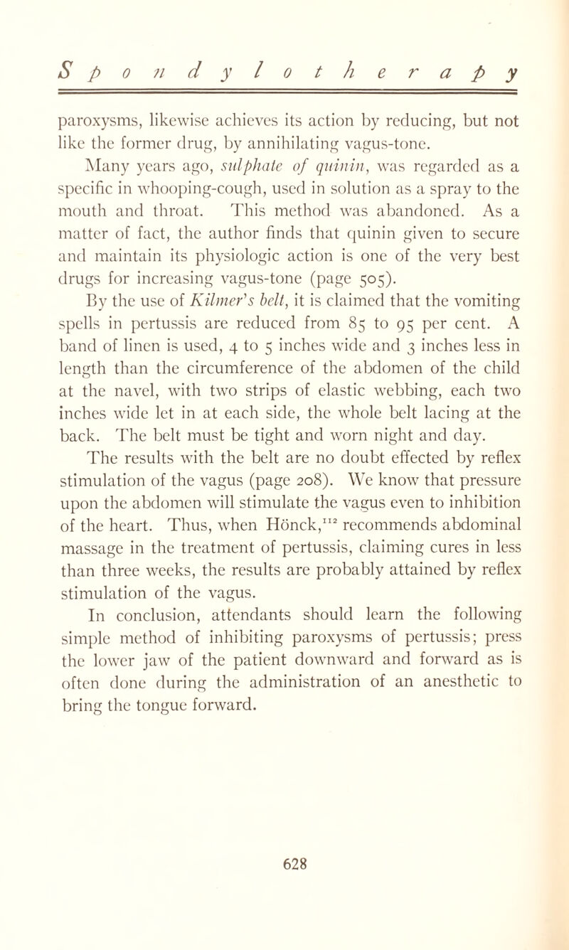 paroxysms, likewise achieves its action by reducing, but not like the former drug, by annihilating vagus-tone. Many years ago, sulphate of quin in, was regarded as a specific in whooping-cough, used in solution as a spray to the mouth and throat. This method was abandoned. As a matter of fact, the author finds that quinin given to secure and maintain its physiologic action is one of the very best drugs for increasing vagus-tone (page 505). By the use of Kilmer's belt, it is claimed that the vomiting spells in pertussis are reduced from 85 to 95 per cent. A band of linen is used, 4 to 5 inches wide and 3 inches less in length than the circumference of the abdomen of the child at the navel, with two strips of elastic webbing, each two inches wide let in at each side, the whole belt lacing at the back. The belt must be tight and worn night and day. The results writh the belt are no doubt effected by reflex stimulation of the vagus (page 208). We know that pressure upon the abdomen will stimulate the vagus even to inhibition of the heart. Thus, when Honck,112 recommends abdominal massage in the treatment of pertussis, claiming cures in less than three weeks, the results are probably attained by reflex stimulation of the vagus. In conclusion, attendants should learn the following simple method of inhibiting paroxysms of pertussis; press the lower jaw of the patient downward and forward as is often done during the administration of an anesthetic to bring the tongue forward.