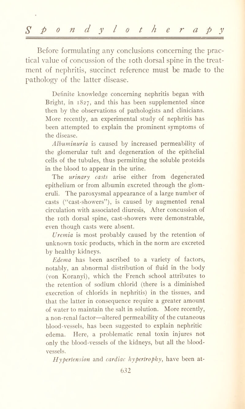 Before formulating any conclusions concerning the prac¬ tical value of concussion of the ioth dorsal spine in the treat¬ ment of nephritis, succinct reference must be made to the pathology of the latter disease. Definite knowledge concerning nephritis began with Bright, in 1827, and this has been supplemented since then by the observations of pathologists and clinicians. More recently, an experimental study of nephritis has been attempted to explain the prominent symptoms of the disease. Albuminuria is caused by increased permeability of the glomerular tuft and degeneration of the epithelial cells of the tubules, thus permitting the soluble proteids in the blood to appear in the urine. The urinary casts arise either from degenerated epithelium or from albumin excreted through the glom¬ eruli. The paroxysmal appearance of a large number of casts (“cast-showers”), is caused by augmented renal circulation with associated diuresis, After concussion of the ioth dorsal spine, cast-showers were demonstrable, even though casts were absent. Uremia is most probably caused by the retention of unknown toxic products, which in the norm are excreted by healthy kidneys. Edema has been ascribed to a variety of factors, notably, an abnormal distribution of fluid in the body (von Koranyi), which the French school attributes to the retention of sodium chlorid (there is a diminished execretion of chlorids in nephritis) in the tissues, and that the latter in consequence require a greater amount of water to maintain the salt in solution. More recently, a non-renal factor—altered permeability of the cutaneous blood-vessels, has been suggested to explain nephritic edema. Here, a problematic renal toxin injures not only the blood-vessels of the kidneys, but all the blood¬ vessels. Hypertension and cardiac hypertrophy, have been at-