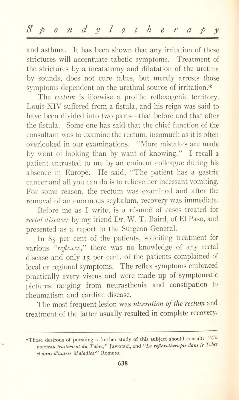 and asthma. It has been shown that any irritation of these strictures will accentuate tabetic symptoms. Treatment of the strictures by a meatatomy and dilatation of the urethra by sounds, does not cure tabes, but merely arrests those symptoms dependent on the urethral source of irritation* The rectum is likewise a prolific reflcxogenic territory. Louis XIV suffered from a fistula, and his reign was said to have been divided into two parts—that before and that after the fistula. Some one has said that the chief function of the consultant was to examine the rectum, insomuch as it is often overlooked in our examinations. “More mistakes are made by want of looking than by want of knowing.” I recall a patient entrusted to me by an eminent colleague during his absence in Europe. He said, “The patient has a gastric cancer and all you can do is to relieve her incessant vomiting. For some reason, the rectum was examined and after the removal of an enormous scybalum, recovery was immediate. Before me as I write, is a resume of cases treated for rectal diseases by my friend Dr. W. T. Baird, of El Paso, and presented as a report to the Surgeon-General. In 85 per cent of the patients, soliciting treatment for various “reflexes,” there was no knowledge of any rectal disease and only 15 per cent, of the patients complained of local or regional symptoms. The reflex symptoms embraced practically every viscus and were made up of symptomatic pictures ranging from neurasthenia and constipation to rheumatism and cardiac disease. The most frequent lesion was ulceration of the rectum and treatment of the latter usually resulted in complete recovery. ♦Those desirous of pursuing a further study of this subject should consult: Vn nouveau traitement du Tabes; Jaworski, and “La reflexotherapie dans le Tabes et dans d’autres Maladies; Romero.