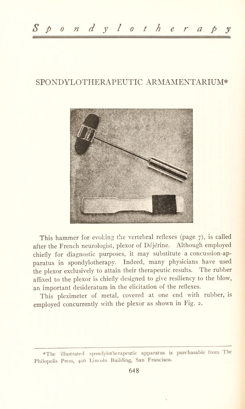 S p o n d y l o t h e r a p y SPONDYLOTHERAPEUTIC ARMAMENTARIUM* This hammer for evoking the vertebral reflexes (page 7), is called after the French neurologist, plexor of Dejerine. Although employed chiefly for diagnostic purposes, it may substitute a concussion-ap¬ paratus in spondylotherapy. Indeed, many physicians have used the plexor exclusively to attain their therapeutic results. The rubber affixed to the plexor is chiefly designed to give resiliency to the blow, an important desideratum in the elicitation of the reflexes. This pleximeter of metal, covered at one end with rubber, is employed concurrently with the plexor as shown in big. 2. *The illustrated spondylotherapeutic apparatus is purchasable from The Philopolis Press, 406 Lincoln Building, San Francisco.