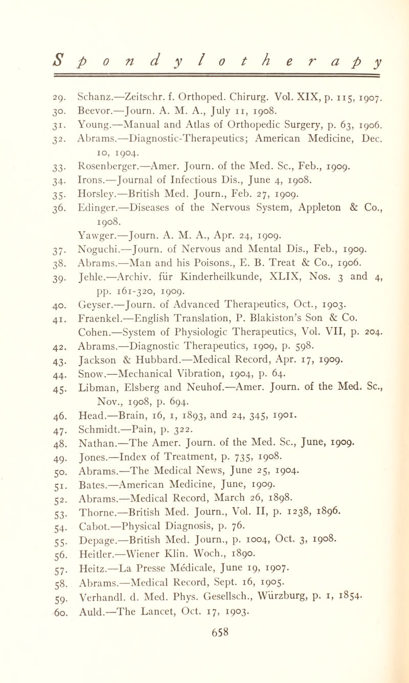 29. Schanz.—Zeitschr. f. Orthoped. Chirurg. Vol. XIX, p. 115, 1907. 30. Beevor.—Journ. A. M. A., July 11, 1908. 31. Young.—Manual and Atlas of Orthopedic Surgery, p. 63, 1906. 32. Abrams.—Diagnostic-Therapeutics; American Medicine, Dec. 10, 1904. 33. Rosenberger.—Amer. Journ. of the Med. Sc., Feb., 1909. 34. Irons.—Journal of Infectious Dis., June 4, 1908. 35. Horsley.—British Med. Journ., Feb. 27, 1909. 36. Edinger.—Diseases of the Nervous System, Appleton & Co., 1908. Yawger.—Journ. A. M. A., Apr. 24, 1909. 37. Noguchi.—Journ. of Nervous and Mental Dis., Feb., 1909. 38. Abrams.—Man and his Poisons., E. B. Treat & Co., 1906. 39. Jehle.—Archiv. fur Kinderheilkunde, XLIX, Nos. 3 and 4, pp. 161-320, 1909. 40. Geyser.—Journ. of Advanced Therapeutics, Oct., 1903. 41. Fraenkel.—English Translation, P. Blakiston’s Son & Co. Cohen.—System of Physiologic Therapeutics, Vol. VII, p. 204. 42. Abrams.—Diagnostic Therapeutics, 1909, p. 598. 43. Jackson & Hubbard.—Medical Record, Apr. 17, 1909. 44. Snow.—Mechanical Vibration, 1904, p. 64. 45. Libman, Elsberg and Neuhof.—Amer. Journ. of the Med. Sc., Nov., 1908, p. 694. 46. Head.—Brain, 16, 1, 1893, and 24, 345, 1901. 47. Schmidt.—Pain, p. 322. 48. Nathan.—The Amer. Journ. of the Med. Sc., June, 1909. 49. Jones.—Index of Treatment, p. 735, 1908. 50. Abrams.—The Medical News, June 25, 1904. 51. Bates.—American Medicine, June, 1909. 52. Abrams.—Medical Record, March 26, 1898. 53. Thorne—British Med. Journ., Vol. II, p. 1238, 1896. 54. Cabot.—Physical Diagnosis, p. 76. 55. Depage.—British Med. Journ., p. 1004, Oct. 3, 1908. 56. Heitler.—Wiener Klin. Woch., 1890. 57. Heitz.—La Presse Medicale, June 19, 1907. 58. Abrams.—Medical Record, Sept. 16, 1905. 59. Verhandl. d. Med. Phys. Gesellsch., Wurzburg, p. 1, 1854. 60. Auld.—The Lancet, Oct. 17, 1903.