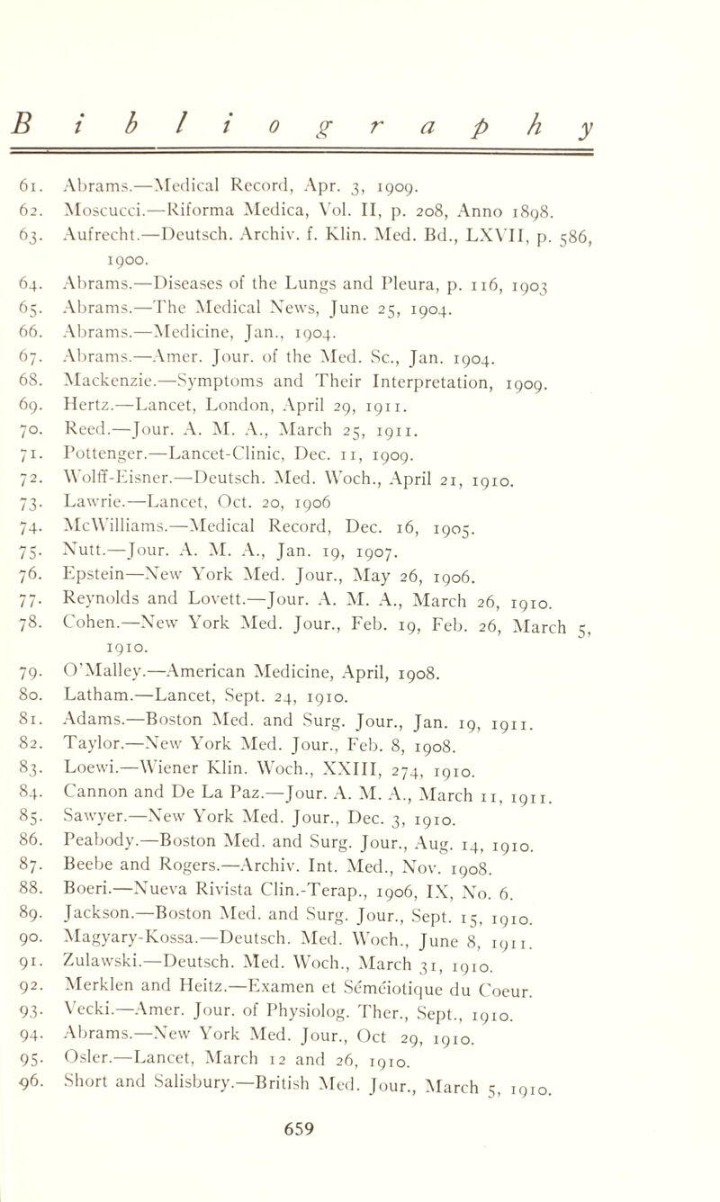61. Abrams.—Medical Record, Apr. 3, 1909. 62. Moscucci.—Riforma Medica, Vol. II, p. 208, Anno 1898. 63. Aufrecht.—Deutsch. Archiv. f. Klin. Med. Bd., LXVII, p. 586, 1900. 64. Abrams.—Diseases of the Lungs and Pleura, p. 116, 190^ 65. Abrams.—The Medical News, June 25, 1904. 66. Abrams.—Medicine, Jan., 1904. 67. Abrams.—Amer. Jour, of the Med. Sc., Jan. 1904. 68. Mackenzie.—Symptoms and Their Interpretation, 1909. 69. Hertz.—Lancet, London, April 29, 1911. 70. Reed.—Jour. A. M. A., March 25, 1911. 71. Pottenger.—Lancet-Clinic, Dec. n, 1909. 72. Wolff-Eisner.—Deutsch. Med. Woch., April 21, 1910. 73. Lawrie.—Lancet, Oct. 20, 1906 74. McWilliams.—Medical Record, Dec. 16, 1905. 75. Nutt.—Jour. A. M. A., Jan. 19, 1907. 76. Epstein—New York Med. Jour., May 26, 1906. 77. Reynolds and Lovett.—Jour. A. M. A., March 26, 1910. 78. Cohen.—New York Med. Jour., Feb. 19, Feb. 26, March 5, 1910. 79. O'Malley.—American Medicine, April, 1908. 80. Latham.—Lancet, Sept. 24, 1910. 81. Adams.—Boston Med. and Surg. Jour., Jan. 19, 1911. 82. Taylor.—New York Med. Jour., Feb. 8, 1908. 83. Loewi.—Wiener Klin. Woch., XXIII, 274, 1910. 84. Cannon and De La Paz.—Jour. A. M. A., March n, i9n. 85. Sawyer.—New York Med. Jour., Dec. 3, 1910. 86. Peabody.—Boston Med. and Surg. Jour., Aug. 14, 1910. 87. Beebe and Rogers.—Archiv. Int. Med., Nov. 1908. 88. Boeri.—Nueva Rivista Clin.-Terap., 1906, IX, No. 6. 89. Jackson—Boston Med. and Surg. Jour., Sept. 15, 1910. 90. Magyary-Kossa.—Deutsch. Med. Woch., June 8, 1911. 91. Zulawski.—Deutsch. Med. Woch., March 31, 1910. 92. Merklen and Heitz.—Fxamen et Semeiotique du Coeur. 93. Vecki.—Amer. Jour, of Physiolog. Ther., Sept., 1910. 94. Abrams—New York Med. Jour., Oct 29, 1910. 95. Osier.—Lancet, March 12 and 26, 1910. 96. Short and Salisbury.—British Med. Jour., March 5, 1910.