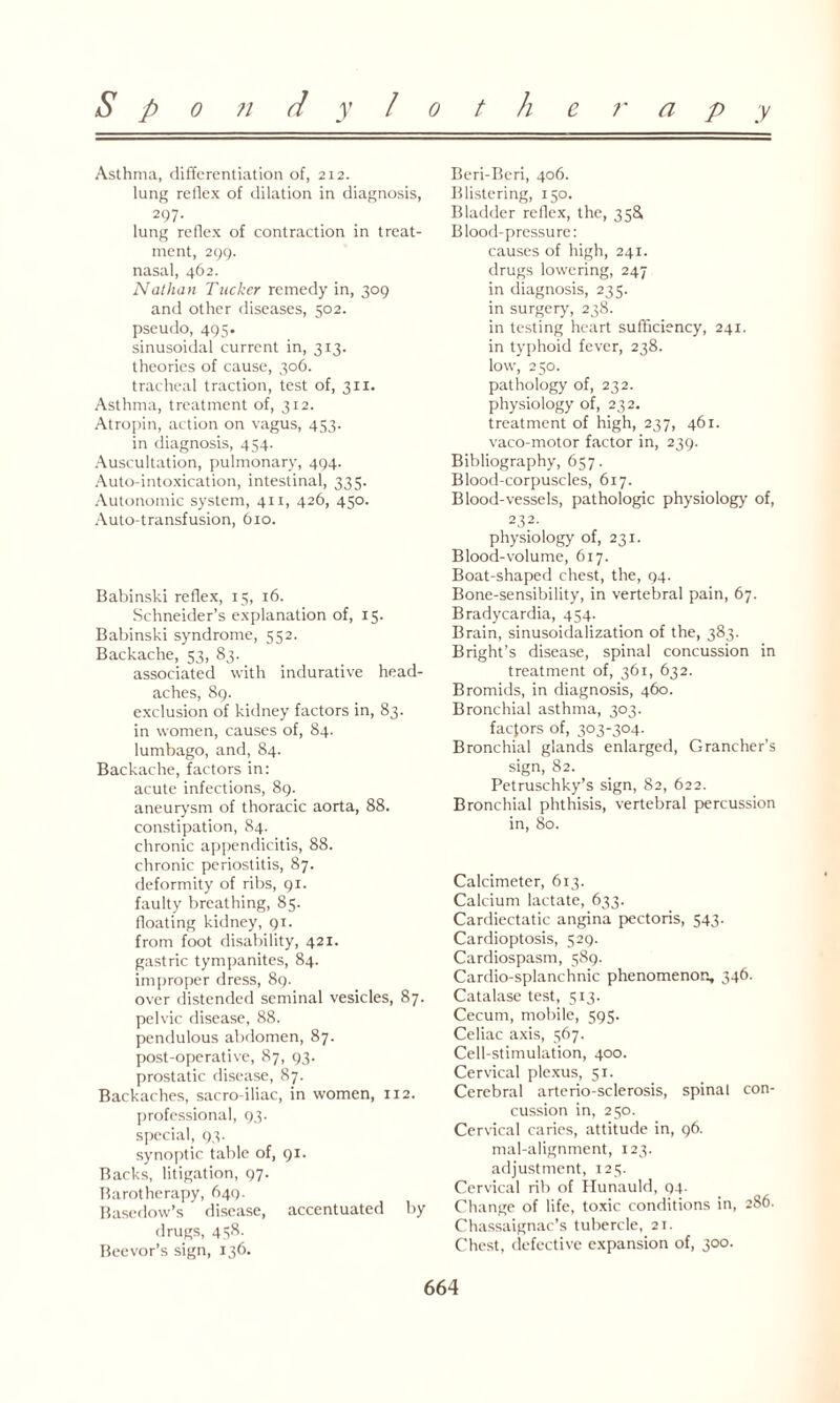 Asthma, differentiation of, 212. lung reflex of dilation in diagnosis, 297- lung reflex of contraction in treat¬ ment, 299. nasal, 462. Nathan Tucker remedy in, 309 and other diseases, 502. pseudo, 495. sinusoidal current in, 313. theories of cause, 306. tracheal traction, test of, 311. Asthma, treatment of, 312. Atropin, action on vagus, 453. in diagnosis, 454. Auscultation, pulmonary, 494. Auto-intoxication, intestinal, 335. Autonomic system, 411, 426, 450. Auto-transfusion, 610. Babinski reflex, 15, 16. Schneider’s explanation of, 15. Babinski syndrome, 552. Backache, 53, 83. associated with indurative head¬ aches, 89. exclusion of kidney factors in, 83. in women, causes of, 84. lumbago, and, 84. Backache, factors in: acute infections, 89. aneurysm of thoracic aorta, 88. constipation, 84. chronic appendicitis, 88. chronic periostitis, 87. deformity of ribs, 91. faulty breathing, 85. floating kidney, 91. from foot disability, 421. gastric tympanites, 84. improper dress, 89. over distended seminal vesicles, 87. pelvic disease, 88. pendulous abdomen, 87. post-operative, 87, 93. prostatic disease, 87. Backaches, sacro-iliac, in women, 112. professional, 93. special, 93. synoptic table of, 91. Backs, litigation, 97. Barotherapy, 649. Basedow’s disease, accentuated by drugs, 438. Beevor’s sign, 136. Beri-Beri, 406. Blistering, 150. Bladder reflex, the, 358 Blood-pressure: causes of high, 241. drugs lowering, 247 in diagnosis, 235. in surgery, 238. in testing heart sufficiency, 241. in typhoid fever, 238. low, 250. pathology of, 232. physiology of, 232. treatment of high, 237, 461. vaco-motor factor in, 239. Bibliography, 657. Blood-corpuscles, 617. Blood-vessels, pathologic physiology of, 232- physiology of, 231. Blood-volume, 617. Boat-shaped chest, the, 94. Bone-sensibility, in vertebral pain, 67. Bradycardia, 454. Brain, sinusoidalization of the, 383. Bright’s disease, spinal concussion in treatment of, 361, 632. Bromids, in diagnosis, 460. Bronchial asthma, 303. factors of, 303-304. Bronchial glands enlarged, Grancher’s sign, 82. Petruschky’s sign, 82, 622. Bronchial phthisis, vertebral percussion in, 80. Calcimeter, 613. Calcium lactate, 633. Cardiectatic angina pectoris, 543. Cardioptosis, 529. Cardiospasm, 589. Cardio-splanchnic phenomenon, 346- Catalase test, 513. Cecum, mobile, 595. Celiac axis, 567. Cell-stimulation, 400. Cervical plexus, 51. Cerebral arterio-sclerosis, spinal con¬ cussion in, 250. Cervical caries, attitude in, 96. mal-alignment, 123. adjustment, 125. Cervical rib of Hunauld, 94. Change of life, toxic conditions in, 286. Chassaignac’s tubercle, 21. Chest, defective expansion of, 300.