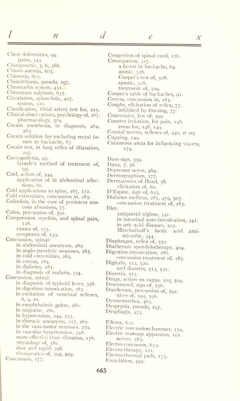 e x Chest deformities, 94. pains, 545- Chiropractic, 5, 6, 388. Chloro-anentia, 605. Chlorosis, 605. Cholelithiasis, pseudo, 197. Chromaflin system, 451. Chromium sulphate, 635. Circulation, splanchnic, 427. system, 510. Claudication, tibial artery test for, 225. Clinical observations, psychology of, 267. pharmacology, 504. Cocain anesthesia, in diagnosis, 464, 582. Cocain solution for excluding rectal fis¬ sure in backache, 87. Cocain test, in lung reflex of dilatation, 297. Coccygodynia, 95. Graefe’s method of treatment of, 95- Cold, action of, 544. application of in abdominal affec¬ tions, 60. Cold applications to spine, 167, 172. Cold extremities, concussion in, 285. Collodion, in the cure of persistent mu¬ cous abrasions, 77. Colon, percussion of, 592. Compression myelitis, and spinal pain, 128. causes of, 133. symptoms of, 133. Concussion, spinal: in abdominal aneurysm, 262. in angio-paralytic neuroses, 285. in cold extremities, 285. in coryza, 284. in diabetes, 281. in diagnosis of malaria, 354. Concussion, spinal: in diagnosis of typhoid fever, 356. in digestion-intoxication, 285. in excitation of vertebral reflexes, 8, 9, 10. in exophthalmic goitre, 280. in migraine, 280. in hypotension, 249, 253. in thoracic aneurysm, 257, 262. in the vaso-motor neuroses, 279. in vascular hypertension, 248. more effective than vibration, 176. physiology of, 380. slow and rapid, 396. therapeutics of, 394, 409. Concussors, 177. Congestion of spinal cord, 126. Constipation, 327. a factor in backache, 84. atonic, 328. Cooper’s test of, 328. spastic, 328. treatment of, 329. Cooper’s table of backaches, 91. Coryza, concussion in, 284. Coughs, elicitation of reflex, 77. inhibited by freezing, 77. Courvoisicr, law of, 599. Counter-irritation, for pain, 148. areas for, 148, 149. Cranial nerves, reflexes of, 440, et seq. Cupping, 149. Cutaneous areas for influencing viscera, 174. Dam-sign, 559. Dana, 7, 56. Depressor nerve, 469. Dermographism, 277. Dermatomes of Head, 58. elicitation of, 60. D’Espine, sign of, 623. Diabetes mellitus, 281, 479, 507. concussion treatment of, 282. Diet: antiputrid regime, 341. in intestinal auto-intoxication, 341. in uric acid diseases, 102. Metchnikoff’s lactic acid anti- microbic, 344. Diaphragm, reflex of, 550. Diathermic spondylotherapy, 404. Digestion-intoxication, 286. concussion treatment of, 287. Digitalis, 512, 520. and diuretin, 513, 521. Diuretin, 513. Drugs, action on vagus, 505, 509. Drummond, sign of, 556] Duodenum, percussion of, 592. ulcer of, 595, 596. Dysmenorrhea, 465. Dyspepsia, pseudo, 197. Dysphagia, 473. Edema, 652. Electric concussion-hammer, 179. Electric massage apparatus, 101. nerves, 583. Elect ro-concussor, 652, Electro-therapy, 15T. Electro-thermal pads, 175. Emaciation, 492.