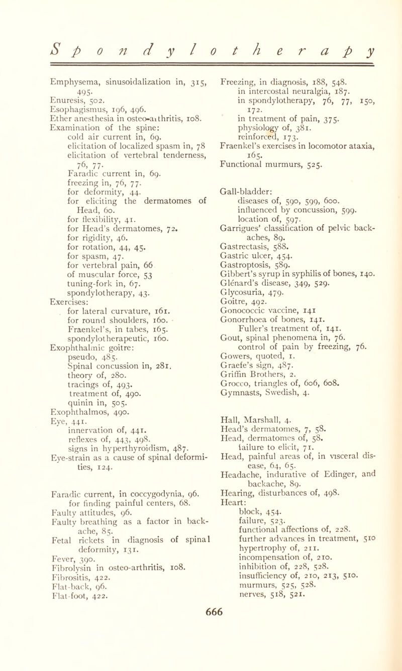 Emphysema, sinusoidalization in, 315, 495- Enuresis, 502. Esophagismus, ig6, 496. Ether anesthesia in osteo-aithritis, 108. Examination of the spine: cold air current in, 69. elicitation of localized spasm in, 78 elicitation of vertebral tenderness, 76, 77- Faradic current in, 69. freezing in, 76, 77. for deformity, 44. for eliciting the dermatomes of Head, 60. for flexibility, 41. for Head’s dermatomes, 72. for rigidity, 46. for rotation, 44, 45. for spasm, 47. for vertebral pain, 66 of muscular force, 53 tuning-fork in, 67. spondylotherapy, 43. Exercises: for lateral curvature, 161. for round shoulders, 160. Fraenkel’s, in tabes, 163. spondylotherapeutic, 160. Exophthalmic goitre: pseudo, 485. Spinal concussion in, 281. theory of, 280. tracings of, 493. treatment of, 490. quinin in, 505. Exophthalmos, 490. Eye, 441. innervation of, 441. reflexes of, 443, 498. signs in hyperthyroidism, 487. Eye-strain as a cause of spinal deformi¬ ties, 124. Faradic current, in coccygodynia, 96. for finding painful centers, 68. Faulty attitudes, 96. Faulty breathing as a factor in back¬ ache, 85. Fetal rickets in diagnosis of spinal deformity, 131. Fever, 390. Fibrolysin in osteo-arthritis, 108. Fibrositis, 422. Flat-back, 96. Flat-foot, 422. Freezing, in diagnosis, 188, 548. in intercostal neuralgia, 187. in spondylotherapy, 76, 77, 150, 172. in treatment of pain, 375. physiology of, 381. reinforced, 173. Fraenkel’s exercises in locomotor ataxia, 165. Functional murmurs, 525. Gall-bladder: diseases of, 590, 599, 600. influenced by concussion, 599. location of, 597. Garrigues’ classification of pelvic back¬ aches, 89. Gastrectasis, 588. Gastric ulcer, 454. Gastroptosis, 589. Gibbert’s syrup in syphilis of bones, 140. Glenard’s disease, 349, 529. Glycosuria, 479. Goitre, 492. Gonococcic vaccine, 141 Gonorrhoea of bones, 141. Fuller's treatment of, 141. Gout, spinal phenomena in, 76. control of pain by freezing, 76. Gowers, quoted, 1. Graefe’s sign, 487. Griffin Brothers, 2. Grocco, triangles of, 606, 608. Gymnasts, Swedish, 4. Hall, Marshall, 4. Head’s dermatomes, 7, 58. Head, dermatomes of, 58. tailure to elicit, 71. Head, painful areas of, in visceral dis¬ ease, 64, 65. Headache, indurative of Edinger, and backache, 89. Hearing, disturbances of, 498. Heart: block, 454. failure, 523. functional affections of, 228. further advances in treatment, 510 hypertrophy of, 211. incompensation of, 210. inhibition of, 228, 328. insufficiency of, 210, 213, 510. murmurs, 525, 528. nerves, 518, 521.