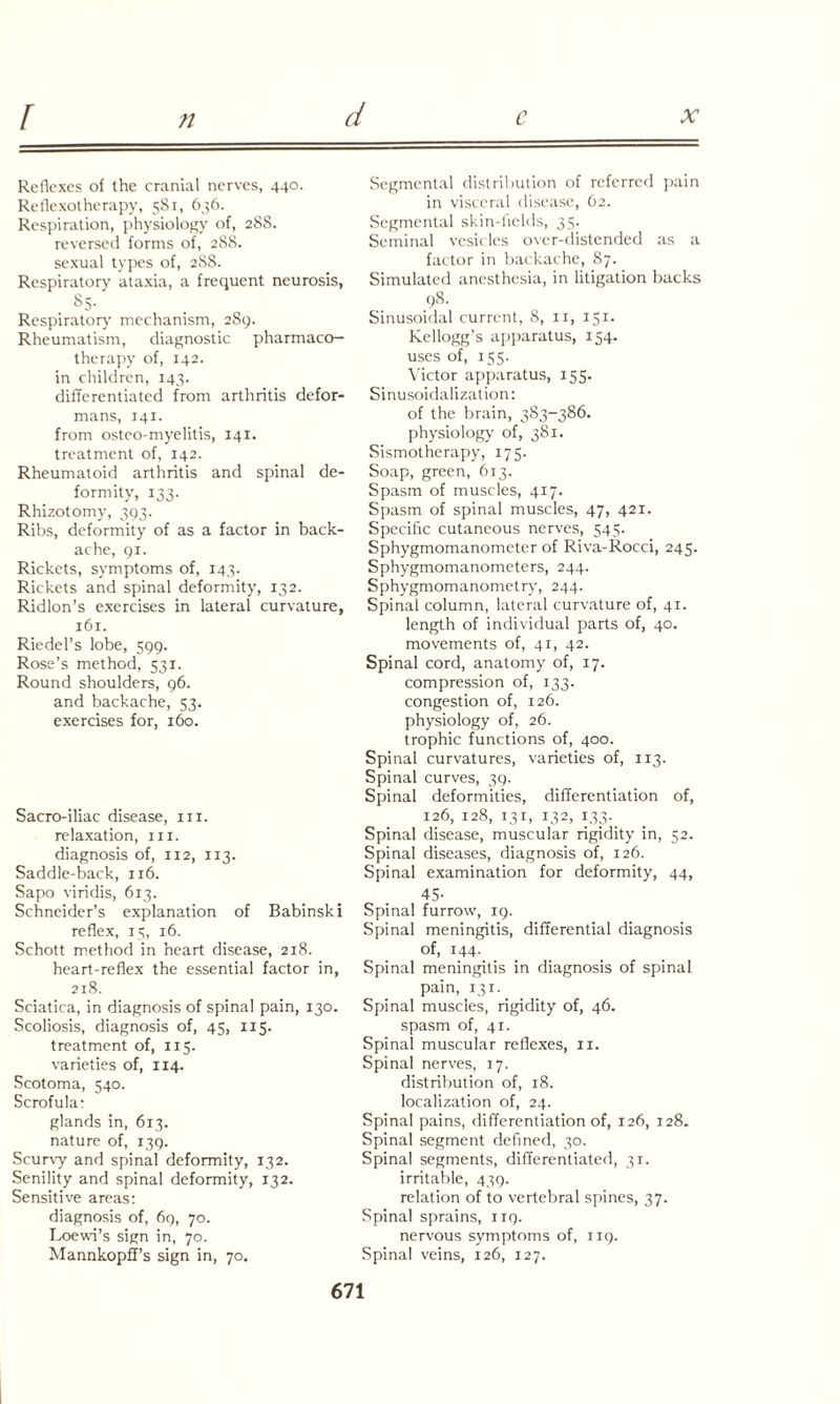 ?l Reflexes of the cranial nerves, 440. Reflexotherapy, 581, 636. Respiration, physiology of, 288. reversed forms of, 288. sexual types of, 288. Respiratory ataxia, a frequent neurosis, &5- Respirator)' mechanism, 289. Rheumatism, diagnostic pharmaco¬ therapy of, 142. in children, 143. differentiated from arthritis defor¬ mans, 141. from osteo-myelitis, 141. treatment of, 142. Rheumatoid arthritis and spinal de¬ formity, 133. Rhizotomy, 393. Ribs, deformity of as a factor in back¬ ache, 91. Rickets, symptoms of, 143. Rickets and spinal deformity, 132. Ridlon’s exercises in lateral curvature, 161. Riedel’s lobe, 599. Rose’s method, 531. Round shoulders, 96. and backache, 53. exercises for, 160. Sacro-iliac disease, in. relaxation, in. diagnosis of, 112, 113. Saddle-back, 116. Sapo viridis, 613. Schneider’s explanation of Babinski reflex, 15, 16. Schott method in heart disease, 218. heart-reflex the essential factor in, 218. Sciatica, in diagnosis of spinal pain, 130. Scoliosis, diagnosis of, 45, 115. treatment of, 115. varieties of, 114. Scotoma, 540. Scrofula: glands in, 613. nature of, 139. Scurvy and spinal deformity, 132. Senility and spinal deformity, 132. Sensitive areas: diagnosis of, 69, 70. Loewi’s sign in, 70. Mannkopff’s sign in, 70. Segmental distribution of referred pain in visceral disease, 62. Segmental skin-fields, 35. Seminal vesicles over-distended as a factor in backache, 87. Simulated anesthesia, in litigation backs 98. Sinusoidal current, 8, 11, 151. Kellogg’s apparatus, 154. uses of, 155. Victor apparatus, 155. Sinusoidalization: of the brain, 383-386. physiology of, 381. Sismotherapy, 175. Soap, green, 613. Spasm of muscles, 417. Spasm of spinal muscles, 47, 421. Specific cutaneous nerves, 545. Sphygmomanometer of Riva-Rocci, 245. Sphygmomanometers, 244. Sphygmomanometry, 244. Spinal column, lateral curvature of, 41. length of individual parts of, 40. movements of, 41, 42. Spinal cord, anatomy of, 17. compression of, 133. congestion of, 126. physiology of, 26. trophic functions of, 400. Spinal curvatures, varieties of, 113. Spinal curves, 39. Spinal deformities, differentiation of, 126, 128, 131, 132, 133. Spinal disease, muscular rigidity in, 52. Spinal diseases, diagnosis of, 126. Spinal examination for deformity, 44, 45- Spinal furrow, 19. Spinal meningitis, differential diagnosis of, 144.. Spinal meningitis in diagnosis of spinal pain, 131. Spinal muscles, rigidity of, 46. spasm of, 41. Spinal muscular reflexes, 11. Spinal nerves, 17. distribution of, 18. localization of, 24. Spinal pains, differentiation of, 126, 128. Spinal segment defined, 30. Spinal segments, differentiated, 31. irritable, 439. relation of to vertebral spines, 37. Spinal sprains, 119. nervous symptoms of, 119. Spinal veins, 126, 127.