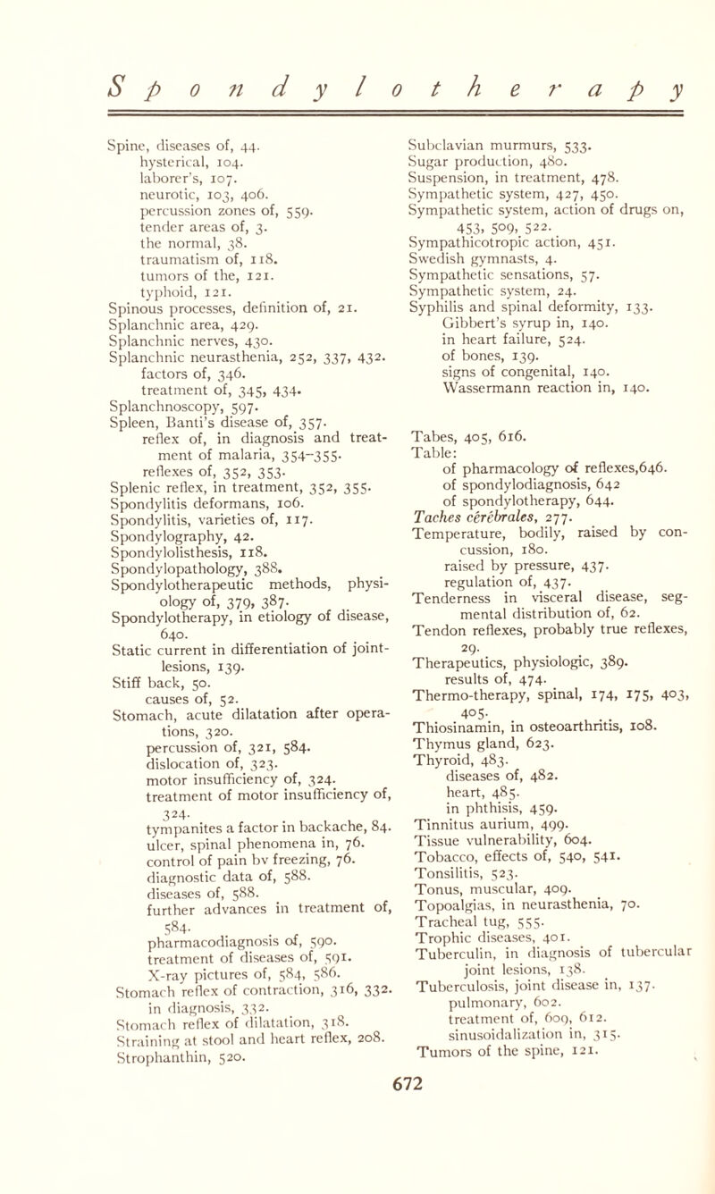 Spine, diseases of, 44. hysterical, 104. laborer’s, 107. neurotic, 103, 406. percussion zones of, 559. tender areas of, 3. the normal, 38. traumatism of, 118. tumors of the, 121. typhoid, 121. Spinous processes, definition of, 21. Splanchnic area, 429. Splanchnic nerves, 430. Splanchnic neurasthenia, 252, 337, 432. factors of, 346. treatment of, 345. 434- Splanchnoscopy, 597. Spleen, Banti’s disease of, 357. reflex of, in diagnosis and treat¬ ment of malaria, 354-355- reflexes of, 352, 353. Splenic reflex, in treatment, 352, 355. Spondylitis deformans, 106. Spondylitis, varieties of, 117. Spondylography, 42. Spondylolisthesis, 118. Spondylopathology, 388. Spondylotherapeutic methods, physi¬ ology of, 379, 387. Spondylotherapy, in etiology of disease, 640. Static current in differentiation of joint- lesions, 139. Stiff back, 50. causes of, 52. Stomach, acute dilatation after opera¬ tions, 320. percussion of, 321, 584. dislocation of, 323. motor insufficiency of, 324. treatment of motor insufficiency of, 324- tympanites a factor in backache, 84. ulcer, spinal phenomena in, 76. control of pain bv freezing, 76. diagnostic data of, 588. diseases of, 588. further advances in treatment of, 584- . . r pharmacodiagnosis of, 590. treatment of diseases of, 591. X-ray pictures of, 584, 586. Stomach reflex of contraction, 3*6, 332- in diagnosis, 332. Stomach reflex of dilatation, 3X^- Straining at stool and heart reflex, 208. Strophanthin, 520. Subclavian murmurs, 533. Sugar production, 480. Suspension, in treatment, 478. Sympathetic system, 427, 450. Sympathetic system, action of drugs on, 453. 5°9> 522. Sympathicotropic action, 451. Swedish gymnasts, 4. Sympathetic sensations, 57. Sympathetic system, 24. Syphilis and spinal deformity, 133. Gibbert’s syrup in, 140. in heart failure, 524. of bones, 139. signs of congenital, 140. Wassermann reaction in, 140. Tabes, 405, 616. Table: of pharmacology of reflexes,646. of spondylodiagnosis, 642 of spondylotherapy, 644. Taches cerebrates, 277. Temperature, bodily, raised by con¬ cussion, 180. raised by pressure, 437. regulation of, 437. Tenderness in visceral disease, seg¬ mental distribution of, 62. Tendon reflexes, probably true reflexes, 29- Therapeutics, physiologic, 389. results of, 474. Thermo-therapy, spinal, 174, 175, 4°3> 4° 5-. Thiosinamin, in osteoarthritis, 108. Thymus gland, 623. Thyroid, 483. diseases of, 482. heart, 485. in phthisis, 459. Tinnitus aurium, 499. Tissue vulnerability, 604. Tobacco, effects of, 540, 541. Tonsilitis, 523. Tonus, muscular, 409. Topoalgias, in neurasthenia, 70. Tracheal tug, 555. Trophic diseases, 401. Tuberculin, in diagnosis of tubercular joint lesions, 138. Tuberculosis, joint disease in, 137. pulmonary, 602. treatment of, 609, 612. sinusoidalization in, 315. Tumors of the spine, 121.