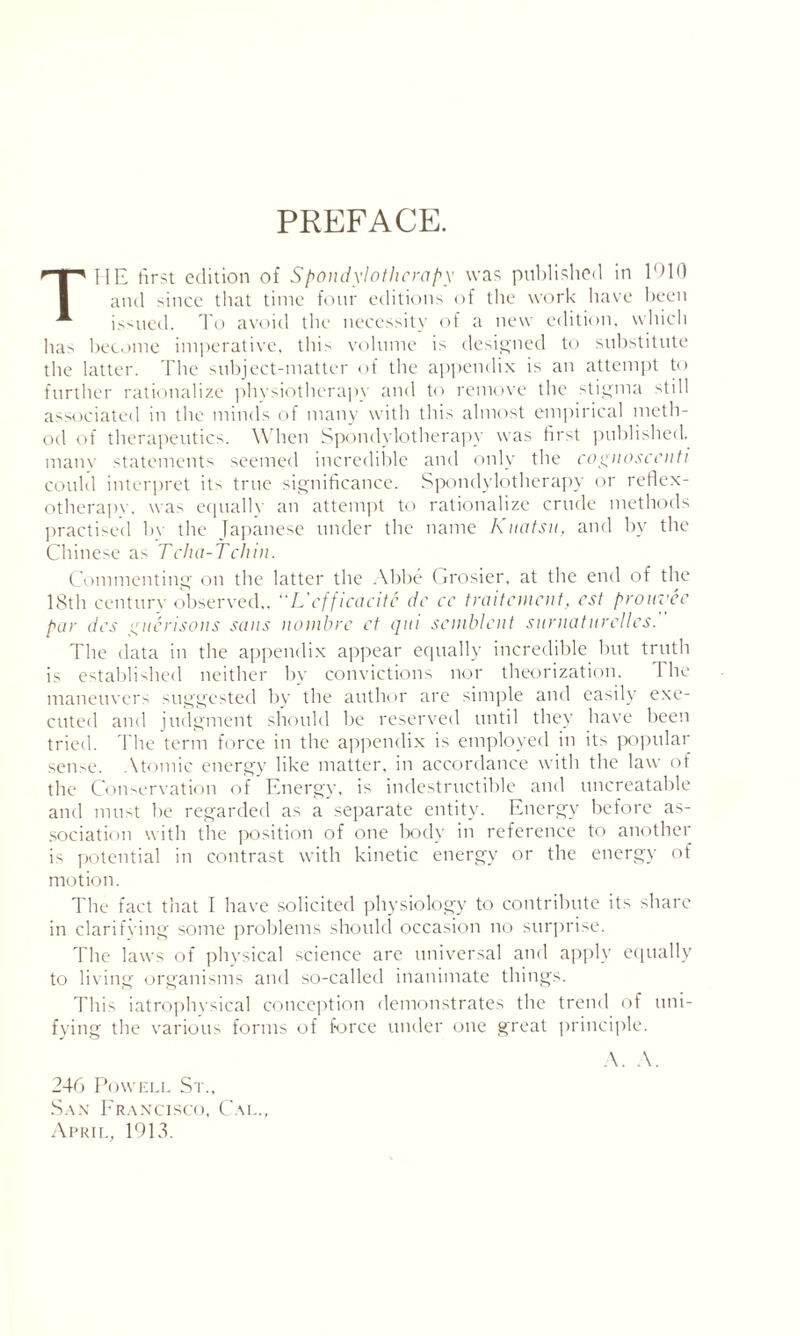 PREFACE. THE first edition of Spondylothcrapy was published in 1910 and since that time four editions of the work have been issued. To avoid the necessity of a new edition, which ha> become imperative, this volume is designed to substitute the latter. The subject-matter of the appendix is an attempt to further rationalize physiotherapy and to remove the stigma still associated in the minds of many with this almost empirical meth¬ od of therapeutics. When Spondylotherapv was first published, tnanv statements seemed incredible and only the cognoscenti could interpret its true significance. Spondylothcrapy or reflex- otherapv. was equally an attempt to rationalize crude methods practised by the Japanese under the name Kuatsu, and by the Chinese as Tcha-Tchin. Commenting on the latter the Abbe Crosier, at the end of the 18th century observed,, “L'cfficacitc dc cc traitement, cst prouvee par dcs gnerisons sans nombre ct qui scmblcnt surnaturcllcs. The data in the appendix appear equally incredible but truth is established neither by convictions nor theorization. 1 he maneuvers suggested by the author are simple and easily exe¬ cuted and judgment should be reserved until they have been tried. The term force in the appendix is employed in its popular sense. Atomic energy like matter, in accordance with the law of the Conservation of Energy, is indestructible and uncreatable and must be regarded as a separate entity. Energy before as¬ sociation with the position of one body in reference to another is potential in contrast with kinetic energy or the energy of motion. The fact that I have solicited physiology to contribute its share in clarifying some problems should occasion no surprise. The laws of physical science are universal and apply equally to living organisms and so-called inanimate things. This iatrophvsical conception demonstrates the trend of uni¬ fying the various forms of force under one great principle. A. A. 246 Powell St., San Francisco, Cai.., April, 1913.