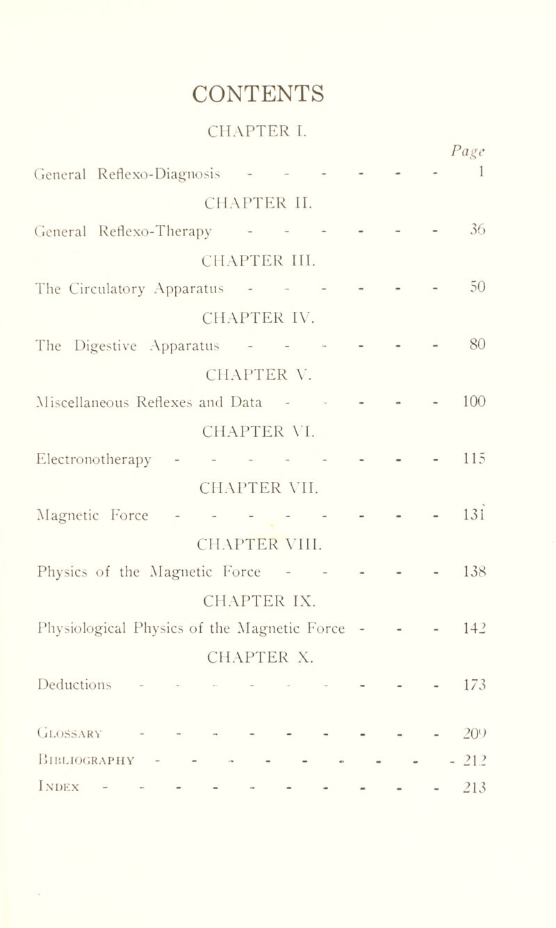 CONTENTS CHAPTER I. General Reflexo-Diagnosis - CHAPTER II. General Reflexo-Therapy - CHAPTER III. The Circulatory Apparatus - CHAPTER IV. The Digestive Apparatus - CHAPTER V. Miscellaneous Reflexes and Data CHAPTER YE Electronotherapy ------ CHAPTER VII. Magnetic Eorce ------ CHAPTER VIII. Physics of the Magnetic Eorce - CHAPTER IX. Physiological Physics of the Magnetic Force - CHAPTER X. Deductions ------- Glossary ------ BlIiLIOGRAPHY ------ Index -------- Page 1 36 30 80 100 113 131 138 143 173 20'■> 213 213