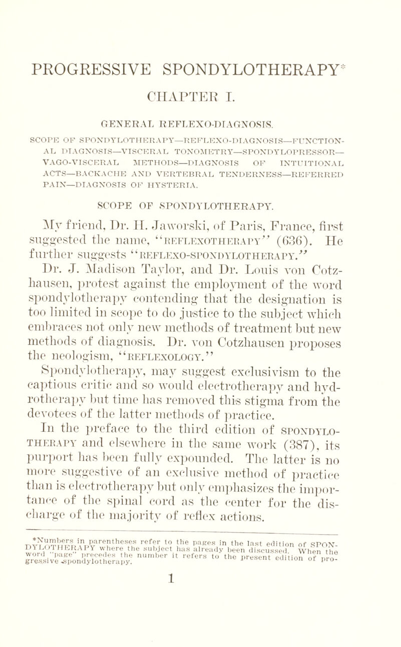 CHAPTER I. GENERAL REFLEXO-DIAGNOSTS. SCOPE OE SPONDYLOTHERAPY—REFLEXO-DIAGNOSIS—FUNCTION¬ AL DIAGNOSIS—VISCERAL TONOMETRY—SPONDYLOPRESSOR— VAGO-VISCERAL METHODS—DIAGNOSIS OF INTUITIONAL ACTS—BACKACHE AND VERTEBRAL TENDERNESS—REFERRED PAIN—DIAGNOSIS OF HYSTERIA. SCOPE OF SPONDYLOTHERAPY. Mv friend, Hr. H. Jaworski, of Paris, France, first suggested the name, “reflexotherapy” (036). He further suggests ‘ ‘reflexo-spondylotherapy.” Dr. J. Madison Taylor, and Dr. Louis von Cotz- hausen, protest against the employment of the word spondylotherapy contending that the designation is too limited in scope to do justice to the subject which embraces not only new methods of treatment but new methods of diagnosis. Dr. von Cotzhausen proposes the neologism, “reflexology.” Spondylotherapy, may suggest exclusivism to the captious critic and so would electrotherapy and hyd¬ rotherapy but time has removed this stigma from the devotees of the latter methods of practice. In the preface to the third edition of spondylo¬ therapy and elsewhere in the same work (387), its purport has been fully expounded. The latter is no more suggestive of an exclusive method of practice than is electrotherapy but only emphasizes the impor¬ tance of the spinal cord as the center for the dis¬ charge of the majority of reflex actions. DY^hTm^kw.'v rTtheS^S refir t0. ihe yRPS in the last edition of SPON- DYLOT'iERAPY where the subject has already been discussed When the grestsive^spondylotherapy? nuw,,er 11 refers t0 the ™ent edition of pro-