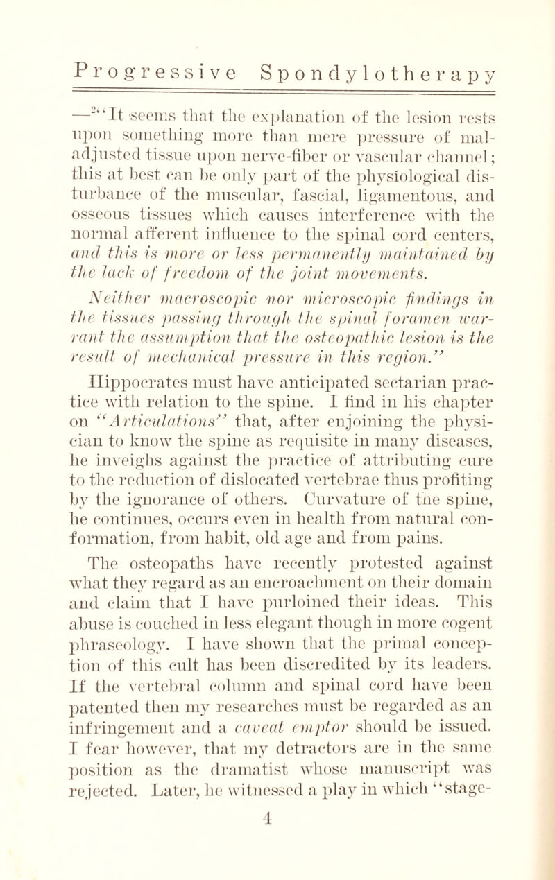 —““It-seems that the explanation of the lesion rests upon something more than mere pressure of mal¬ adjusted tissue upon nerve-fiber or vascular channel; this at best can be only part of the physiological dis¬ turbance of the muscular, fascial, ligamentous, and osseous tissues which causes interference with the normal afferent influence to the spinal cord centers, and this is more or less permanently maintained by the lack of freedom of the joint movements. Neither macroscopic nor microscopic findings in the tissues passing through the spinal foramen war¬ rant the assumption that the osteopathic lesion is the result of mechanical pressure in this region.” Hippocrates must have anticipated sectarian prac¬ tice with relation to the spine. I find in his chapter on “Articulations” that, after enjoining the physi¬ cian to know the spine as requisite in many diseases, lie inveighs against the practice of attributing cure to the reduction of dislocated vertebrae thus profiting by the ignorance of others. Curvature of the spine, he continues, occurs even in health from natural con¬ formation, from habit, old age and from pains. The osteopaths have recently protested against what they regard as an encroachment on their domain and claim that I have purloined their ideas. This abuse is couched in less elegant though in more cogent phraseology. I have shown that the primal concep¬ tion of this cult has been discredited by its leaders. If the vertebral column and spinal cord have been patented then my researches must be regarded as an infringement and a caveat emptor should be issued. I fear however, that my detractors are in the same position as the dramatist whose manuscript was rejected. Later, he witnessed a play in which “stage-