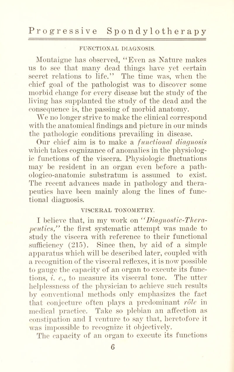 FUNCTIONAL DIAGNOSIS. Montaigne lias observed, “Even as Nature makes us to see that many dead things have yet certain secret relations to life.” The time was, when the chief goal of the pathologist was to discover some morbid change for every disease but the study of the living has supplanted the study of the dead and the consequence is, the passing of morbid anatomy. W e no longer strive to make the clinical correspond with the anatomical findings and picture in our minds the pathologic conditions prevailing in disease. Our chief aim is to make a functional diagnosis which takes cognizance of anomalies in the physiolog¬ ic functions of the viscera. Physiologic fluctuations may be resident in an organ even before a patli- ologico-anatomic substratum is assumed to exist. The recent advances made in pathology and thera¬ peutics have been mainly along the lines of func¬ tional diagnosis. VISCERAL TONOMETRY. I believe that, in my work on “Diagnostic-Thera¬ peutics,” the first systematic attempt was made to study the viscera with reference to their functional sufficiency (215). Since then, by aid of a simple apparatus which will be described later, coupled with a recognition of the visceral reflexes, it is now possible to gauge the capacity of an organ to execute its func¬ tions, i. e., to measure its visceral tone. The utter helplessness of the physician to achieve such results by conventional methods only emphasizes the fact that conjecture often plays a predominant role in medical practice. Take so plebian an affection as constipation and I venture to say that, heretofore it was impossible to recognize it objectively. The capacity of an organ to execute its functions