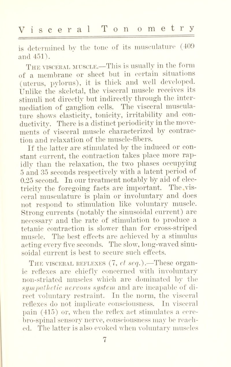 Visceral Ton ometry is determined by the tone of its musculature (409 and 451). The visceral muscle.—This is usually in the form of a membrane or sheet but in certain situations (uterus, pylorus), it is thick and well developed. Unlike the skeletal, the visceral muscle receives its stimuli not directly but indirectly through the inter¬ mediation of ganglion cells. The visceral muscula¬ ture shows elasticity, tonicity, irritability and con¬ ductivity. There is a distinct periodicity in the move¬ ments of visceral muscle characterized by contrac¬ tion and relaxation of the muscle-fibers. If' the latter are stimulated by the induced or con¬ stant current, the contraction takes place more rap¬ idly than the relaxation, the two phases occupying 5 and 35 seconds respectively with a latent period of 0.25 second. In our treatment notably by aid of elec¬ tricity the foregoing facts are important. The,vis¬ ceral musculature is plain or involuntary and does not respond to stimulation like voluntary muscle. Strong currents (notably the sinusoidal current) are necessary and the rate of stimulation to produce a tetanic contraction is slower than for cross-striped muscle. The best effects are achieved by a stimulus acting every five seconds. The slow, long-waved sinu¬ soidal current is best to secure such effects. The visceral reflexes (7, et seq.).—These organ¬ ic reflexes are chiefly concerned with involuntary non-striated muscles which are dominated by the sympathetic nervous system and are incapable of di¬ rect voluntary restraint. In the norm, the visceral reflexes do not implicate consciousness. In visceral pain (415) or, when the reflex act stimulates a cere- bro-spinal sensory nerve, consciousness may be mull¬ ed. The latter is also evoked when voluntary muscles