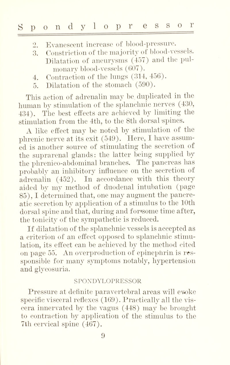 o 3. 4. 5. Evanescent increase of blood-pressnre. Constriction of the majority of blood-vessels. Dilatation of aneurysms (457) and the pul¬ monary blood-vessels (GOT). Contraction of the lungs (314, 456). Dilatation of the stomach (590). This action of adrenalin may be. duplicated in tlie human by stimulation of the splanchnic nerves (430, 434). The best effects are achieved by limiting the stimulation from the 4th, to the 8th dorsal 'spines. A like effect may be noted by stimulation of the phrenic nerve at its exit (549). Here, I have assum¬ ed is another source of stimulating the secretion of the suprarenal glands: the latter being supplied by the phrenico-abdominal branches. The pancreas has probably an inhibitory influence on the secretion of adrenalin (452). In accordance with this theory aided by my method of duodenal intubation (page 85), I determined that, one may augment the pancre¬ atic secretion by application of a stimulus to the 10th dorsal spine and that, during and for'somc time after, the tonicity of the sympathetic is reduced. If dilatation of the splanchnic vessels is accepted as a criterion of an effect opposed to 'splanchnic stimu¬ lation, its effect can be achieved by the method cited on page 55. An overproduction of epinepiirin is res- sponsible for many symptoms notably, hypertension and glycosuria. SPONDYLOPRESSOR Pressure at definite paravertebral areas will ewke specific visceral reflexes (169). Practically all the vis¬ cera innervated by the vagus (448) may be brought to contraction by application of the stimulus to the 7th cervical spine (467).