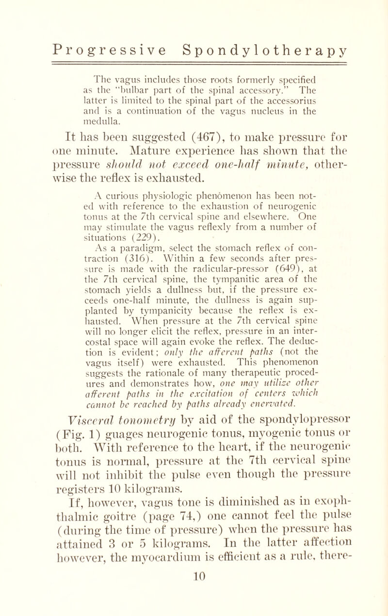 The vagus includes those roots formerly specified as the “bulbar part of the spinal accessory.” The latter is limited to the spinal part of the accessorius and is a continuation of the vagus nucleus in the medulla. It lias been suggested (167), to make pressure for oue minute. Mature experience lias shown that the pressure should not exceed one-half minute, other¬ wise the reflex is exhausted. A curious physiologic phenomenon has been not¬ ed with reference to the exhaustion of neurogenic tonus at the 7th cervical spine and elsewhere. One may stimulate the vagus reflexly from a number of situations (229). As a paradigm, select the stomach reflex of con¬ traction (316). Within a few seconds after pres¬ sure is made with the radicular-pressor (649), at the 7th cervical spine, the tympanitic area of the stomach yields a dullness but, if the pressure ex¬ ceeds one-half minute, the dullness is again sup¬ planted by tympanicity because the reflex is ex¬ hausted. When pressure at the 7th cervical spine will no longer elicit the reflex, pressure in an inter¬ costal space will again evoke the reflex. The deduc¬ tion is evident; only the afferent paths (not the vagus itself) were exhausted. This phenomenon suggests the rationale of many therapeutic proced¬ ures and demonstrates how, one way utilize other afferent paths in the excitation of centers which cannot be reached by paths already enervated. Visceral tonometry by aid of the spondylopressor (Fig. 1) guages neurogenic tonus, myogenic tonus or both. With reference to the heart, if the neurogenic tonus is normal, pressure at the 7th cervical spine will not inhibit the pulse even though the pressure registers 10 kilograms. If, however, vagus tone is diminished as in exoph¬ thalmic goitre (page 74,) one cannot feel the pulse (during the time of pressure) when the pressure has attained 3 or 5 kilograms. In the latter affection however, the myocardium is efficient as a rule, there¬ in