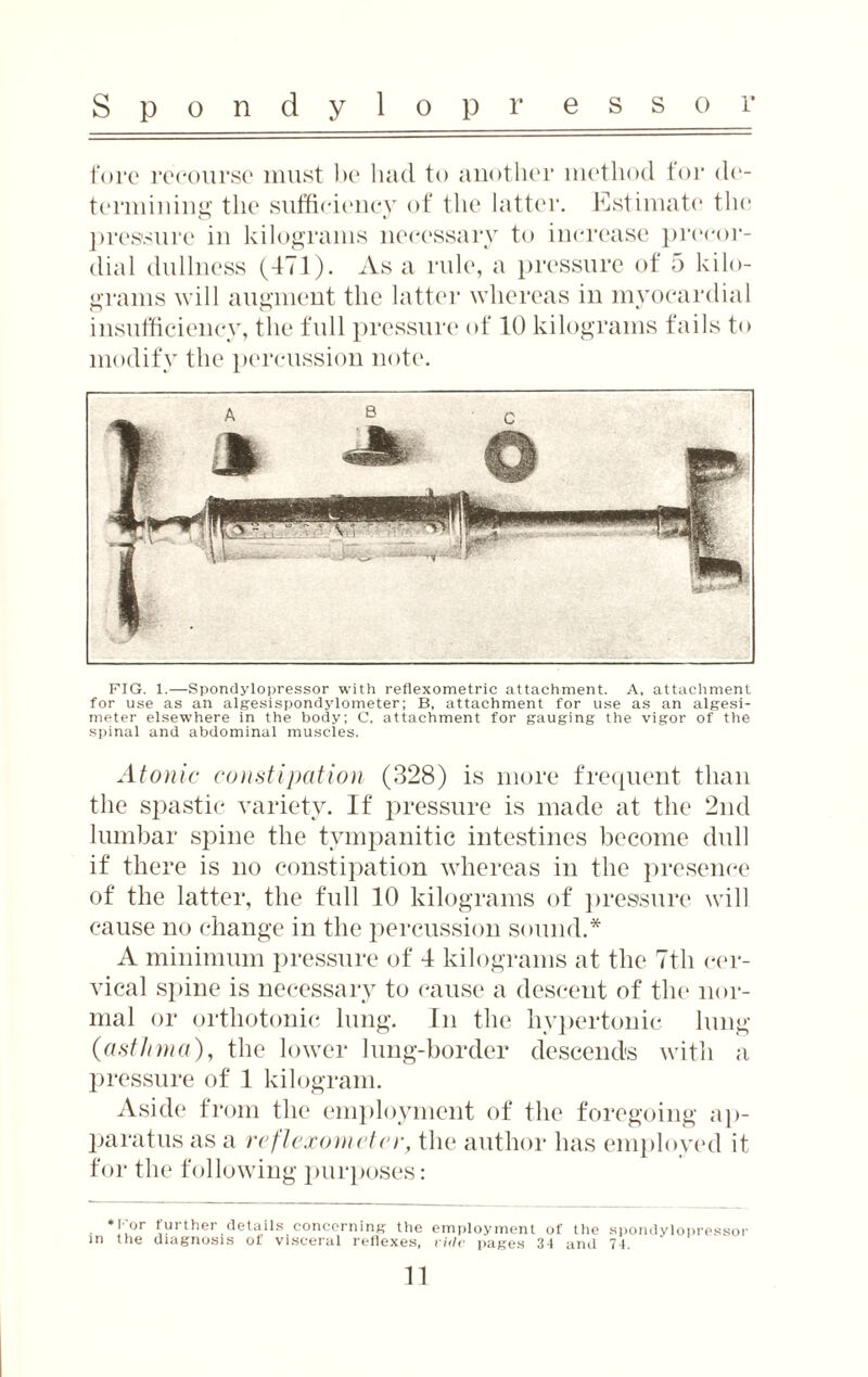 fore recourse must be had to another method for de¬ termining the sufficiency of the latter. Estimate the pressure in kilograms necessary to increase precor¬ dial dullness (471). As a rule, a pressure of 5 kilo¬ grams will augment the latter whereas in myocardial insufficiency, the full pressure of 10 kilograms fails to modify the percussion note. FIG. 1.—Spondylopressor with reflexometric attachment. A, attachment for use as an algesispondylometer; B, attachment for use as an algesi- meter elsewhere in the body; C, attachment for gauging the vigor of the spinal and abdominal muscles. Atonic constipation (328) is more frequent than the sj)astie variety. If pressure is made at the 2nd lumbar spine the tympanitic intestines become dull if there is no constipation whereas in the presence of the latter, the full 10 kilograms of pressure will cause no change in the percussion sound.* A minimum pressure of 4 kilograms at the 7th cer¬ vical spine is necessary to cause a descent of the nor¬ mal or orthotonic lung. In the hypertonic lung (asthma), the lower lung-border descends with a pressure of 1 kilogram. Aside from the employment of the foregoing ap¬ paratus as a reflexometer, the author has employed it for the following purposes: * l or further details concerning the employment of the spondylopressor in the diagnosis of visceral reflexes, vide pages 31 and 74.