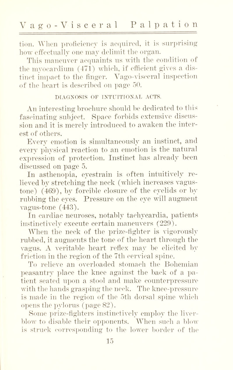 V ago-Visceral Palpation tion. When proficiency is acquired, it is surprising how effectually one may delimit the organ. This maneuver acquaints us with the condition of the myocardium (471) which, if efficient gives a dis¬ tinct impact to the finger. Vago-visceral inspection of the heart is described on page 50. DIAGNOSIS OF INTUITIONAL ACTS. An interesting brochure should lie dedicated to this fascinating subject. Space forbids extensive discus¬ sion and it is merely introduced to awaken the inter¬ est of others. Every emotion is simultaneously an instinct, and every physical reaction to an emotion is the natural expression of protection. Instinct has already been discussed on page 5. In asthenopia, eyestrain is often intuitively re¬ lieved by stretching the neck (which increases vagus- tone) (469), by forcible closure of the eyelids or by rubbing the eyes. Pressure on the eye will augment vagus-tone (443). In cardiac neuroses, notably tachycardia, patients instinctively execute certain maneuvers (229). When the neck of the prize-fighter is vigorously rubbed, it augments the tone of the heart through the vagus. A veritable heart reflex may be elicited by friction in the region of the 7th cervical spine. To relieve an overloaded stomach the Bohemian peasantry place the knee against the back of a pa¬ tient seated upon a stool and make counterpressure with the hands grasping the neck. The knee-pressure is made in the region of the 5th dorsal spine which opens the pylorus (page 82). Some prize-fighters instinctively employ the liver- blow to disable their opponents. When such a blow is struck corresponding to the lower border of the